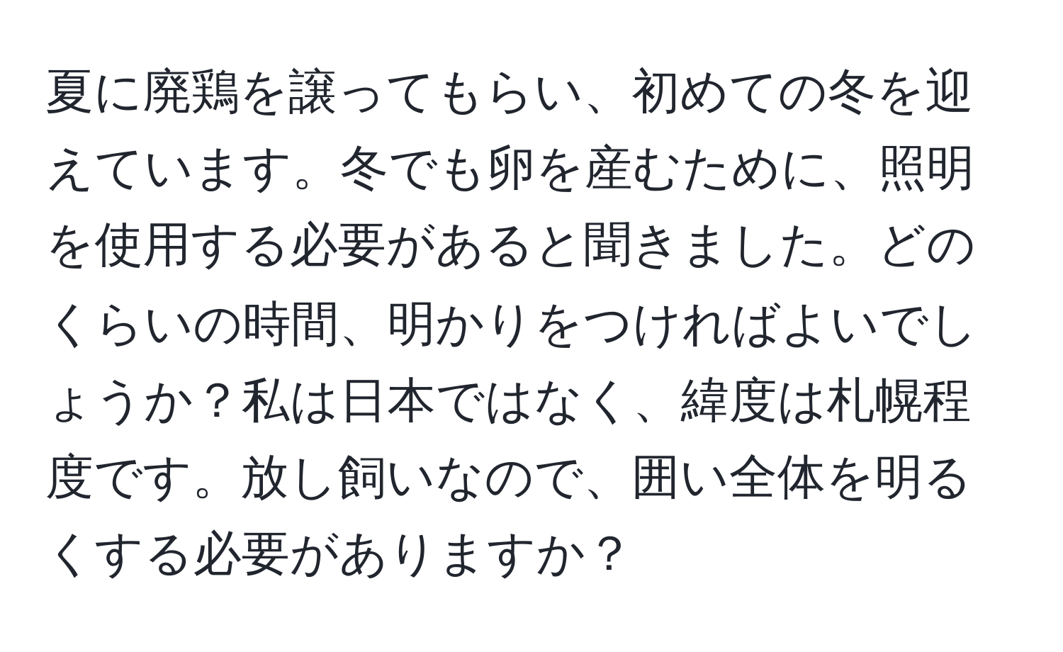 夏に廃鶏を譲ってもらい、初めての冬を迎えています。冬でも卵を産むために、照明を使用する必要があると聞きました。どのくらいの時間、明かりをつければよいでしょうか？私は日本ではなく、緯度は札幌程度です。放し飼いなので、囲い全体を明るくする必要がありますか？