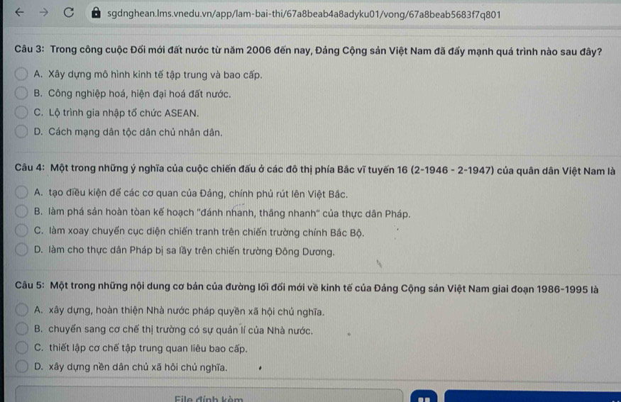 Trong công cuộc Đối mới đất nước từ năm 2006 đến nay, Đảng Cộng sản Việt Nam đã đấy mạnh quá trình nào sau đây?
A. Xây dựng mô hình kinh tế tập trung và bao cấp.
B. Công nghiệp hoá, hiện đại hoá đất nước.
C. Lộ trình gia nhập tố chức ASEAN.
D. Cách mạng dân tộc dân chủ nhân dân.
Câu 4: Một trong những ý nghĩa của cuộc chiến đấu ở các đô thị phía Bắc vĩ tuyến 16 (2-1946 - 2-1947) ở của quân dân Việt Nam là
A. tạo điều kiện để các cơ quan của Đảng, chính phủ rút lên Việt Bắc.
B. làm phá sản hoàn tòan kế hoạch ''đánh nhanh, thắng nhanh'' của thực dân Pháp.
C. làm xoay chuyến cục diện chiến tranh trên chiến trường chính Bắc Bộ.
D. làm cho thực dân Pháp bị sa lầy trên chiến trường Đông Dương.
Câu 5: Một trong những nội dung cơ bản của đường lối đối mới về kinh tế của Đảng Cộng sản Việt Nam giai đoạn 1986-1995 là
A. xây dựng, hoàn thiện Nhà nước pháp quyền xã hội chủ nghĩa.
B. chuyển sang cơ chế thị trường có sự quản lí của Nhà nước.
C. thiết lập cơ chế tập trung quan liêu bao cấp.
D. xây dựng nền dân chủ xã hôi chủ nghĩa.
File đỉnh kèm