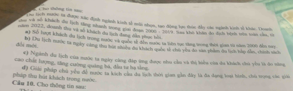 Cho thông tin sau:
Du tịch nước ta được xác định ngành kinh tế mũi nhọn, tạo động lực thúc đẩy các ngành kinh tế khác. Doanh
thu và số khách du lịch tăng nhanh trong giai đoạn 2000 - 2019. Sau khó khăn do dịch bệnh trện toàn cầu, từ
năm 2022, doanh thu và số khách du lịch đang dân phục hồi.
a) Số lượt khách du lịch trong nước và quốc tế đến nước ta liên tục tăng trong thời gian từ năm 2000 đến nay.
đổi mới.
b) Du lịch nước ta ngày càng thu hút nhiều du khách quốc tế chủ yếu do sản phẩm du lịch hắp dẫn, chính sách
c) Ngành du lịch của nước ta ngày càng đáp ứng được nhu cầu và thị hiểu của du khách chù yếu là do năng
cao chất lượng, tăng cường quảng bá, đầu tư hạ tầng.
d) Giải pháp chủ yếu đễ nước ta kích cầu du lịch thời gian gần đây là đa dạng loại hình, chủ trọng các giải
pháp thu hút khách trong nước.
Câu 10. Cho thông tin sau: