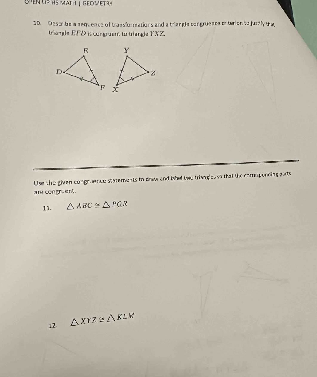 UPEN UP HS MATH | GEOMETRY 
10. Describe a sequence of transformations and a triangle congruence criterion to justify that 
triangle EFD is congruent to triangle YXZ. 
Use the given congruence statements to draw and label two triangles so that the corresponding parts 
are congruent. 
11. △ ABC≌ △ PQR
12. △ XYZ≌ △ KLM