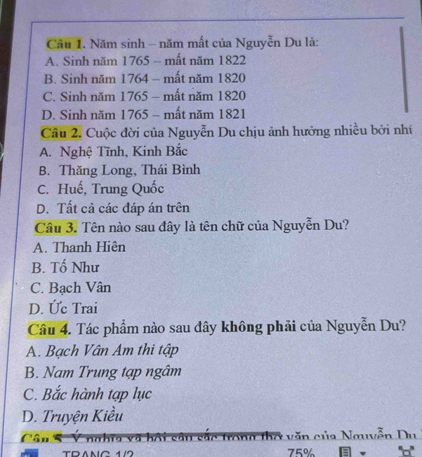 Cầu 1. Năm sinh - năm mất của Nguyễn Du là:
A. Sinh năm 1765 - mất năm 1822
B. Sinh năm 1764 - mất năm 1820
C. Sinh năm 1765 - mất năm 1820
D. Sinh năm 1765 - mất năm 1821
Câu 2. Cuộc đời của Nguyễn Du chịu ảnh hưởng nhiều bởi nhí
A. Nghệ Tĩnh, Kinh Bắc
B. Thăng Long, Thái Bình
C. Huế, Trung Quốc
D. Tất cả các đáp án trên
Câu 3. Tên nào sau đây là tên chữ của Nguyễn Du?
A. Thanh Hiện
B. Tố Như
C. Bạch Vân
D. Ức Trai
Câu 4. Tác phẩm nào sau đây không phải của Nguyễn Du?
A. Bạch Vân Am thi tập
B. Nam Trung tạp ngâm
C. Bắc hành tạp lục
D. Truyện Kiều
sắc trong thơ văn của Nguyễn Du
TRANG 1/2 75%