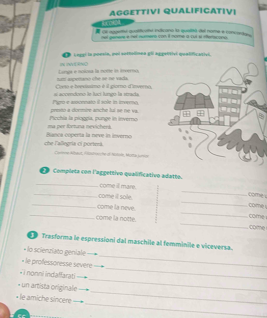 AGGETTIVI QUALIFICATIV। 
B.COHA 
Gil aggeltivi qualificativi indicano la qualità del nome e concordana 
nel genere e nel numero con il nome a cui sì riferiscono. 
Da Leggi la poesia, poi sottolínea gli aggettivi qualificativi. 
IN INVERNO 
Lunga e noiosa la notte in inverno, 
tutti aspettano che se ne vada. 
Corto e brevissimo è il giorno d'inverno, 
si accendono le luci lungo la strada. 
Pigro e assonnato il sole in inverno, 
presto a dormire anche lui se ne va. 
Picchia la pioggia, punge in inverno 
ma per fortuna nevicherà. 
Bianca coperta la neve in inverno 
che l'allegria ci porterà. 
Corinne Albaut, Féostrocche di Notole, Motta junior 
Completa con l’aggettivo qualificativo adatto. 
_ 
come il mare. 
_ 
come il sole. 
_ 
come u 
_ 
_ 
come 
_come la neve. _ om 
come la notte. _ 
Trasforma le espressioni dal maschile al femminile e viceversa. 
_ 
lo scienziato geniale 
_ 
• le professoresse severe 
_ 
* i nonni indaffarati 
_ 
• un artista originale 
_ 
• le amiche sincere