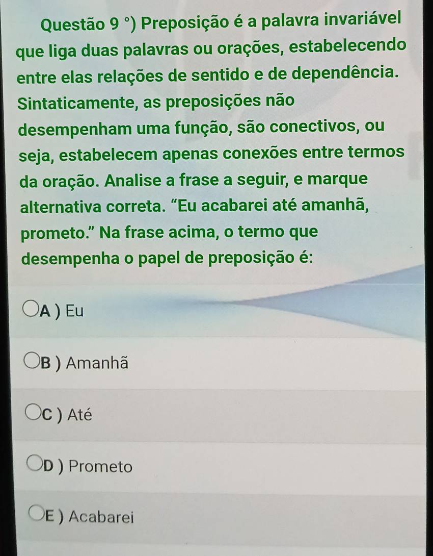 Questão 9° ) Preposição é a palavra invariável
que liga duas palavras ou orações, estabelecendo
entre elas relações de sentido e de dependência.
Sintaticamente, as preposições não
desempenham uma função, são conectivos, ou
seja, estabelecem apenas conexões entre termos
da oração. Analise a frase a seguir, e marque
alternativa correta. “Eu acabarei até amanhã,
prometo.” Na frase acima, o termo que
desempenha o papel de preposição é:
A ) Eu
B ) Amanhã
C Até
D ) Prometo
E ) Acabarei