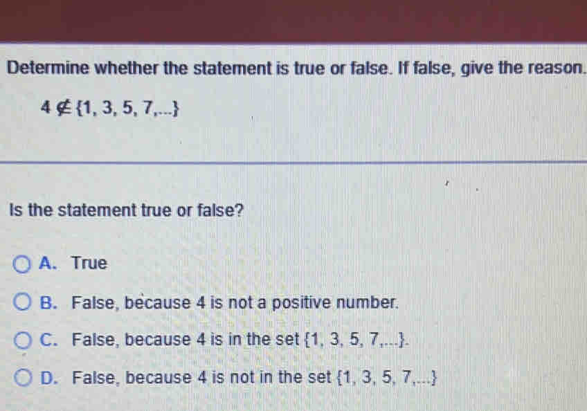 Determine whether the statement is true or false. If false, give the reason.
4∉  1,3,5,7,...
Is the statement true or false?
A. True
B. False, because 4 is not a positive number.
C. False, because 4 is in the set  1,3,5,7,....
D. False, because 4 is not in the set  1,3,5,7,...