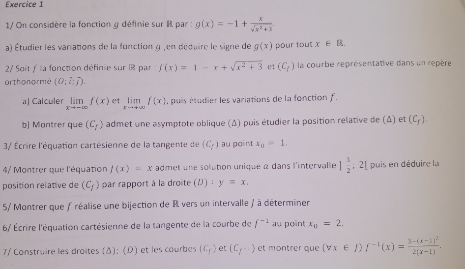 1/ On considère la fonction g définie sur R par : g(x)=-1+ x/sqrt(x^2+3) . 
a) Étudier les variations de la fonction g ,en déduire le signe de g(x) pour tout x∈ R. 
2/ Soit ƒ la fonction définie sur ® par : f(x)=1-x+sqrt(x^2+3) et (C_f) la courbe représentative dans un repère 
orthonormé (O;vector l;vector j). 
a) Calculer limlimits _xto -∈fty f(x) et limlimits _xto +∈fty f(x) , puis étudier les variations de la fonction f. 
b) Montrer que (C_f) admet une asymptote oblique (Δ) puis étudier la position relative de (Δ) et (C_f). 
3/ Écrire l'équation cartésienne de la tangente de (C_f) au point x_0=1. 
4/ Montrer que l'équation f(x)=x admet une solution unique α dans l'intervalle ] 3/2 ;2 ( puis en déduire la 
position relative de (C_f) par rapport à la droite (D) : y=x. 
5/ Montrer que f réalise une bijection de IR vers un intervalle / à déterminer 
6/ Écrire l'équation cartésienne de la tangente de la courbe de f^(-1) au point x_0=2. 
7/ Construire les droites (Δ); (D) et les courbes (C_f) et (C_f^(-1)) et montrer que (forall x∈ J)f^(-1)(x)=frac 3-(x-1)^22(x-1).