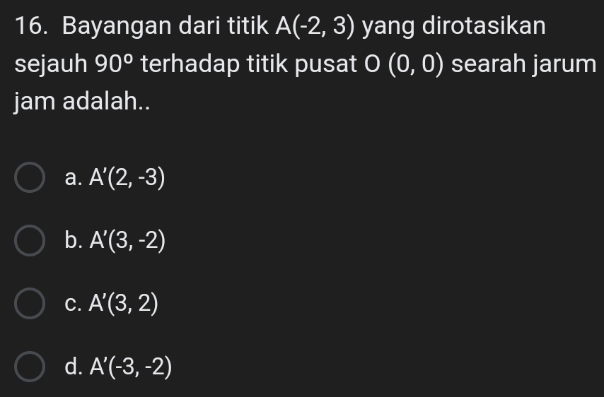 Bayangan dari titik A(-2,3) yang dirotasikan
sejauh 90° terhadap titik pusat O(0,0) searah jarum
jam adalah..
a. A'(2,-3)
b. A'(3,-2)
C. A'(3,2)
d. A'(-3,-2)