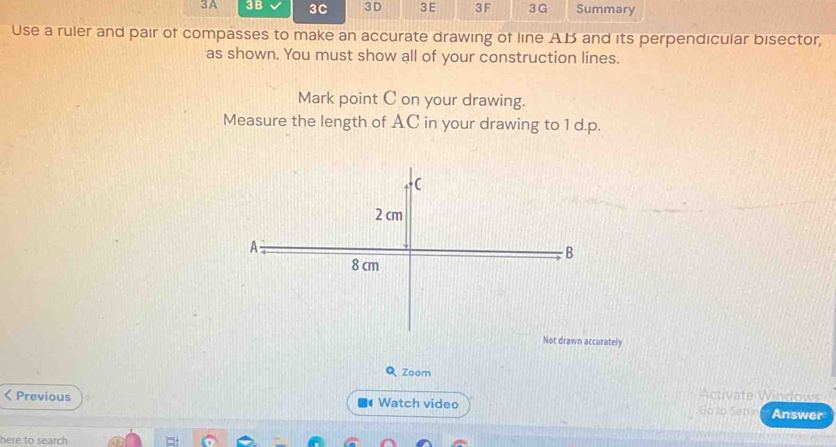 3A 3B 3C 3D 3E 3F 3 G Summary 
Use a ruler and pair of compasses to make an accurate drawing of line A. B and its perpendicular bisector, 
as shown. You must show all of your construction lines. 
Mark point C on your drawing. 
Measure the length of AC in your drawing to 1 d.p. 
urately 
Q Zoom 
Activate Windows 
Previous Watch video Go to Semn Answer 
here to search