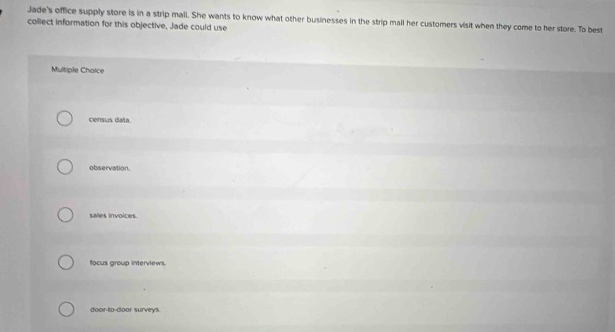 Jade's office supply store is in a strip mall. She wants to know what other businesses in the strip mall her customers visit when they come to her store. To best
collect information for this objective, Jade could use
Multiple Choice
census data.
observation.
sales invoices.
focus group interviews.
door-to-door surveys.