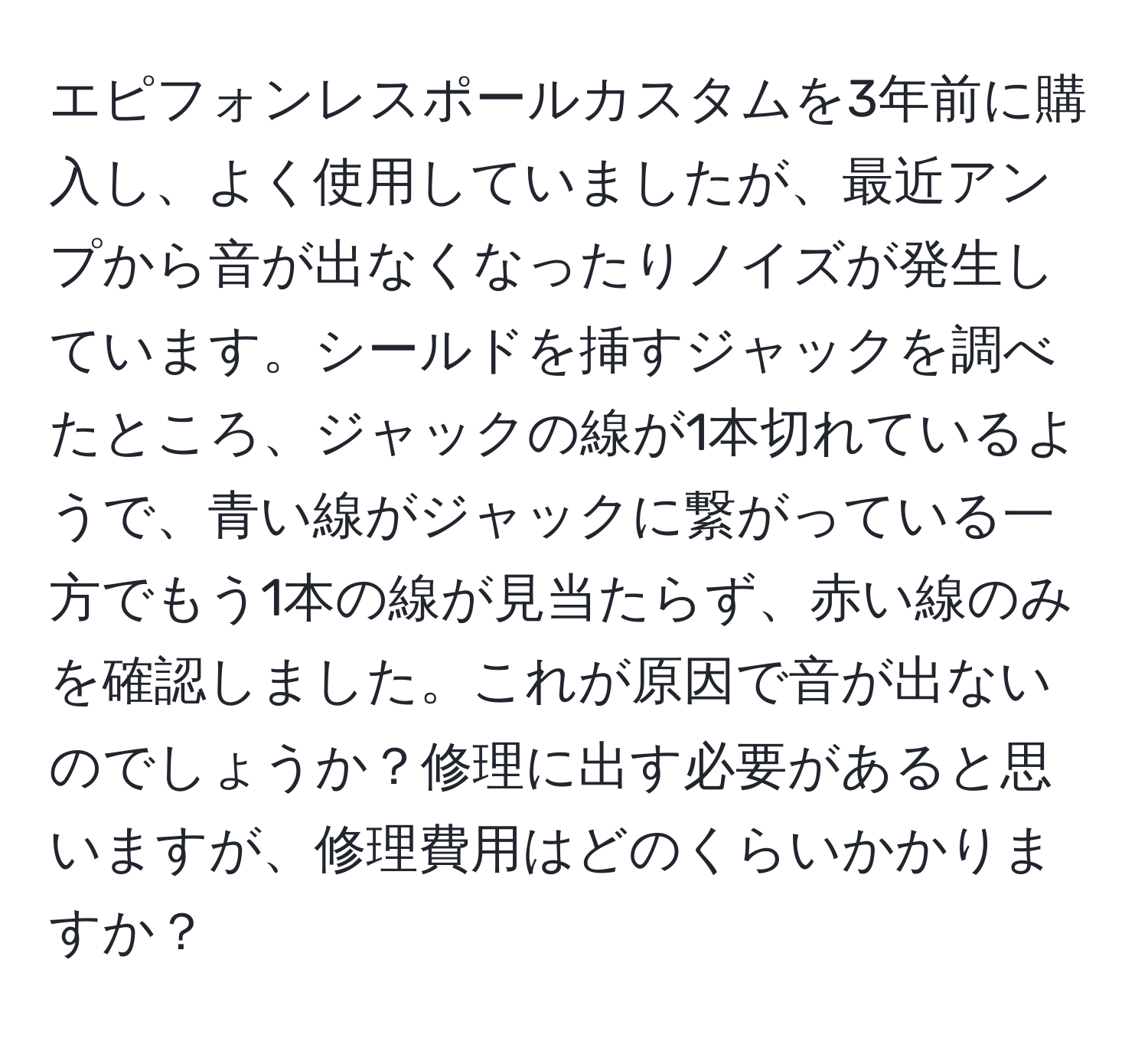 エピフォンレスポールカスタムを3年前に購入し、よく使用していましたが、最近アンプから音が出なくなったりノイズが発生しています。シールドを挿すジャックを調べたところ、ジャックの線が1本切れているようで、青い線がジャックに繋がっている一方でもう1本の線が見当たらず、赤い線のみを確認しました。これが原因で音が出ないのでしょうか？修理に出す必要があると思いますが、修理費用はどのくらいかかりますか？