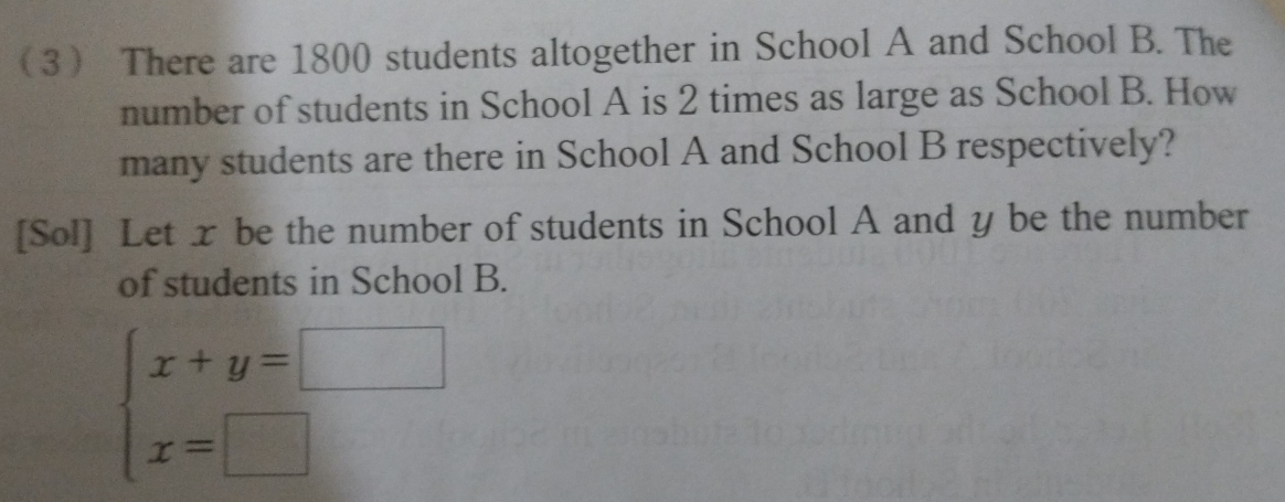 3 There are 1800 students altogether in School A and School B. The 
number of students in School A is 2 times as large as School B. How 
many students are there in School A and School B respectively? 
[Sol] Let x be the number of students in School A and y be the number 
of students in School B.
beginarrayl x+y=□  x=□ endarray.