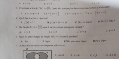 A. x=-1 D. x=0 C. x=1 o. x=2
3. Consádere a função f(x)= (x+2)/2x-1  Quais são as equações das assimptotas vertical e horizontal?
A. x=2 r y=3 x= 1/2 ey= 1/2  c x=1 e y=-1 Dx=- 1/2  y=- 1/2 
4. Qual das funções é bijectiva?
A. f(x)=3^x B. f(x)=3x^2-18 C. f(x)=sin 3x D. f(x)=log _2x
5. Na função h(x)= (2x+6)/x-1  , qual é a expressão da assimptota vertical ?
A. x=1 8. x=2 C. y=1 D. y=2
6. Qual é a classificação da função f(x)= 1/x  quanto à paridade?
A. Par B Impar C Não par e nem impar D Par e lmpar
7. A parte não destacada no diagrama, refere-se a:
u
A
A. A ∩ B B. A∪ B C. A∪ B D. A△ B