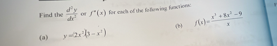 Find the  d^2y/dx^2  or f''(x) for each of the following functions:
F
(a) y=(2x^2)(3-x^2) (b) f(x)= (x^3+8x^2-9)/x 