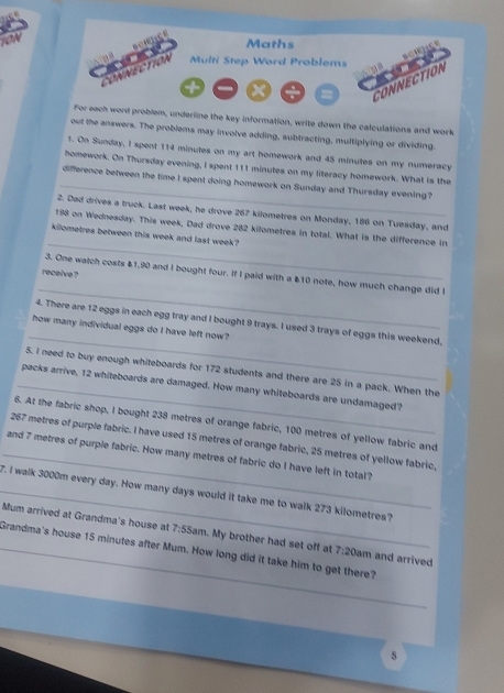 Maths 
NECTION Multi Step Word Problems 
X 
CONNECTION 
For eech word problem, underline the key information, write down the calculations and work 
out the answers. The problems may involve adding, subtracting, multiplying or dividing. 
t. On Sunday, I spent 114 minutes on my art homework and 45 minutes on my numeracy 
homework. On Thursday evening, I spent 111 minutes on my literacy homework. What is the 
_difference between the time I spent doing homework on Sunday and Thursday evening? 
2. Dad drives a truck. Last week, he drove 267 kilometres on Monday, 186 on Tuesday, and 
_
198 on Wednesday. This week, Dad drove 282 kilometres in total. What is the difference in
kilometres between this week and last week? 
receive ? 
_ 
3. One watch costs $1,90 and I bought four. If I paid with a £10 note, how much change did I 
_ 
4. There are 12 eggs in each egg tray and I bought 9 trays. I used 3 trays of eggs this weekend, 
how many individual eggs do I have left now? 
5. I need to buy enough whiteboards for 172 students and there are 25 in a pack. When the 
_packs arrive, 12 whiteboards are damaged. How many whiteboards are undamaged? 
6. At the fabric shop, I bought 238 metres of orange fabric, 100 metres of yellow fabric and
267 metres of purple fabric. I have used 15 metres of orange fabric, 25 metres of yellow fabric, 
_and 7 metres of purple fabric. How many metres of fabric do I have left in total? 
_7. I walk 3000m every day. How many days would it take me to walk 273 kilometres? 
Mum arrived at Grandma's house at 7:5541 m. My brother had set off at 7:20 am and arrived 
_Grandma's house 15 minutes after Mum. How long did it take him to get there? 
5