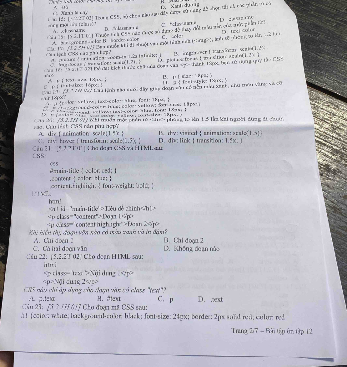 Thuộc tinh color của mội th B. M  at
A. Đỏ
D. Xanh dương
Câu 15: [5.2.2T 03] Trong CSS, bộ chọn nào sau đây được sử dụng để chọn tất cả các phần tử có
C. Xanh lá cây
D. classname
cùng một lớp (class)? C. *classname
A. .classname B. #classname
Câu 16: [5.2.1T 01] Thuộc tính CSS nào được sử dụng để thay đổi màu nền của một phần tử?
A. background-color B. border-color C. color D. text-color
Câu 17: [5.2.3H 01] Bạn muồn khi di chuột vào một hình ảnh (), ảnh sẽ phóng to lên 1.2 lần.
Câu lệnh CSS nào phù hợp?
A. picture  animation: zoom-in 1.2s infinite;  B. img:hover  transform: scale (1.2).
C. img:focus  transition: scale(1.2);  D. picture:focus  transition: scale
Cầu 18: [5.2.1T 02] Để đặt kích thước chữ của đoạn văn thành 18px, bạn sử dụng quy tắc CSS (1.2) 
nào?
A. p  text-size: 18px;  B. p  size: 18px; 
C. p  font-size: 18px;  D. p  font-style: 18px; 
Câu 19: [5.2.1H 02] Câu lệnh nào dưới đây giúp đoạn văn có nền màu xanh, chữ màu vàng và cỡ
chữ 18px?
A. p color: yellow; text-color: blue; font: 18px; 
D. p color: blue: text-color: yellow; font-size: 18px; 
Câu 20: [5.2.3H 01] Khi muốn một phần tử phóng to lên 1.5 lần khi người dùng di chuột
vào. Câu lệnh CSS nào phù hợp?
A. div  animation: scale(1.5);  B. div: visited  animation: scale( 1.5) B
C. div: hover  transform: scale(1.5);  D. div: link  transition: 1.5x; 
Câu 21: [5.2.2T 01] Cho đoạn CSS và HTMLsau:
CSS:
cSS
#main-title  color: red; 
.content  color: blue; 
.content.highlight  font-weight: bold; 
HTML:
html
Tiêu đề chính
Đoạn 1
Đoạn 2
Khi hiển thị, đoạn văn nào có màu xanh và in đậm?
A. Chỉ đoạn 1 B. Chỉ đoạn 2
C. Cả hai đoạn văn D. Không đoạn nào
Câu 22: [5.2.2T 02] Cho đoạn HTML sau:
html
Nội dung 1 )>
Nội dung 2
CSS nào chi áp dụng cho đoạn văn có class "text"?
A. p.text B. #text C. p D. .text
Câu 23: [5.2.1H 01] Cho đoạn mã CSS sau:
h1 color: white; background-color: black; font-size: 24px; border: 2px solid red; color: red
Trang 2/7 - Bài tập ôn tập 12