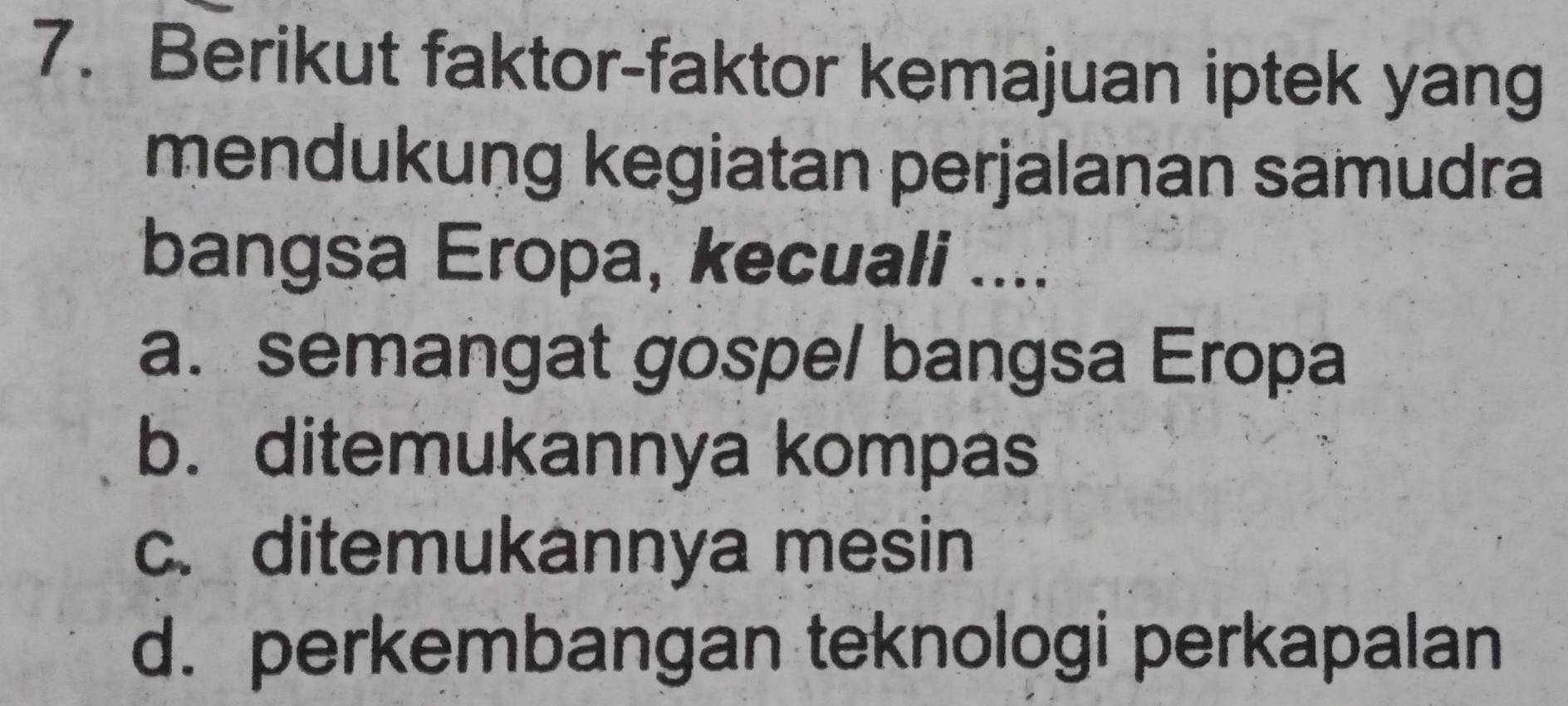 Berikut faktor-faktor kemajuan iptek yang
mendukung kegiatan perjalaṇan samudra
bangsa Eropa, kecuali ....
a. semangat gospe/ bangsa Eropa
b. ditemukannya kompas
c. ditemukannya mesin
d. perkembangan teknologi perkapalan