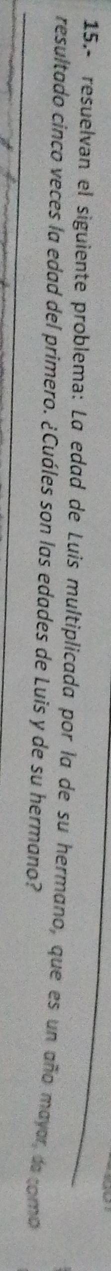 15.- resuelvan el siguiente problema: La edad de Luis multiplicada por la de su hermano, que es un año mayar da como 
resultado cinco veces la edad del primero. ¿Cuáles son las edades de Luis y de su hermano?