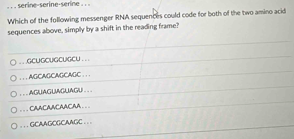 serine-serine-serine . . .
Which of the following messenger RNA sequences could code for both of the two amino acid
sequences above, simply by a shift in the reading frame?. . .GCUGCUGCUGCU . . .. . . AGCAGCAGCAGC . . .. . . AGUAGUAGUAGU . . .. . CAACAACAACAA . . .. . . GCAAGCGCAAGC . . .