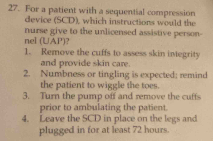 For a patient with a sequential compression 
device (SCD), which instructions would the 
nurse give to the unlicensed assistive person- 
nel (UAP)? 
1. Remove the cuffs to assess skin integrity 
and provide skin care. 
2. Numbness or tingling is expected; remind 
the patient to wiggle the toes. 
3. Turn the pump off and remove the cuffs 
prior to ambulating the patient. 
4. Leave the SCD in place on the legs and 
plugged in for at least 72 hours.