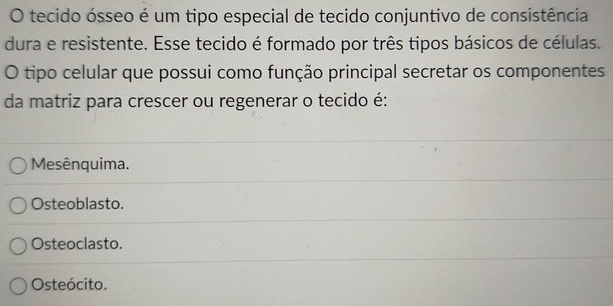 tecido ósseo é um tipo especial de tecido conjuntivo de consistência
dura e resistente. Esse tecido é formado por três tipos básicos de células.
O tipo celular que possui como função principal secretar os componentes
da matriz para crescer ou regenerar o tecido é:
Mesênquima.
Osteoblasto.
Osteoclasto.
Osteócito.