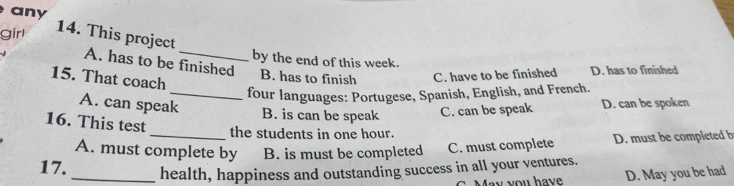 any
girl
14. This project
by the end of this week.
A. has to be finished B. has to finish C. have to be finished D. has to finished
15. That coach
_four languages: Portugese, Spanish, English, and French.
A. can speak B. is can be speak C. can be speak D. can be spoken
16. This test
the students in one hour.
A. must complete by B. is must be completed C. must complete D. must be completed b
17. _health, happiness and outstanding success in all your ventures.
May you have D. May you be had