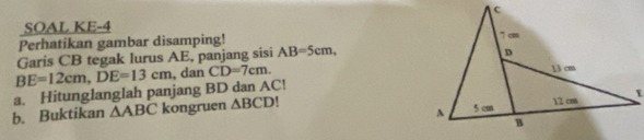 SOAL KE-4 
Perhatikan gambar disamping! 
Garis CB tegak lurus AE, panjang sisi AB=5cm, 
a. Hitunglanglah panjang BD dan AC! BE=12cm, DE=13cm dan CD=7cm. 
b. Buktikan △ ABC kongruen △ BCD!