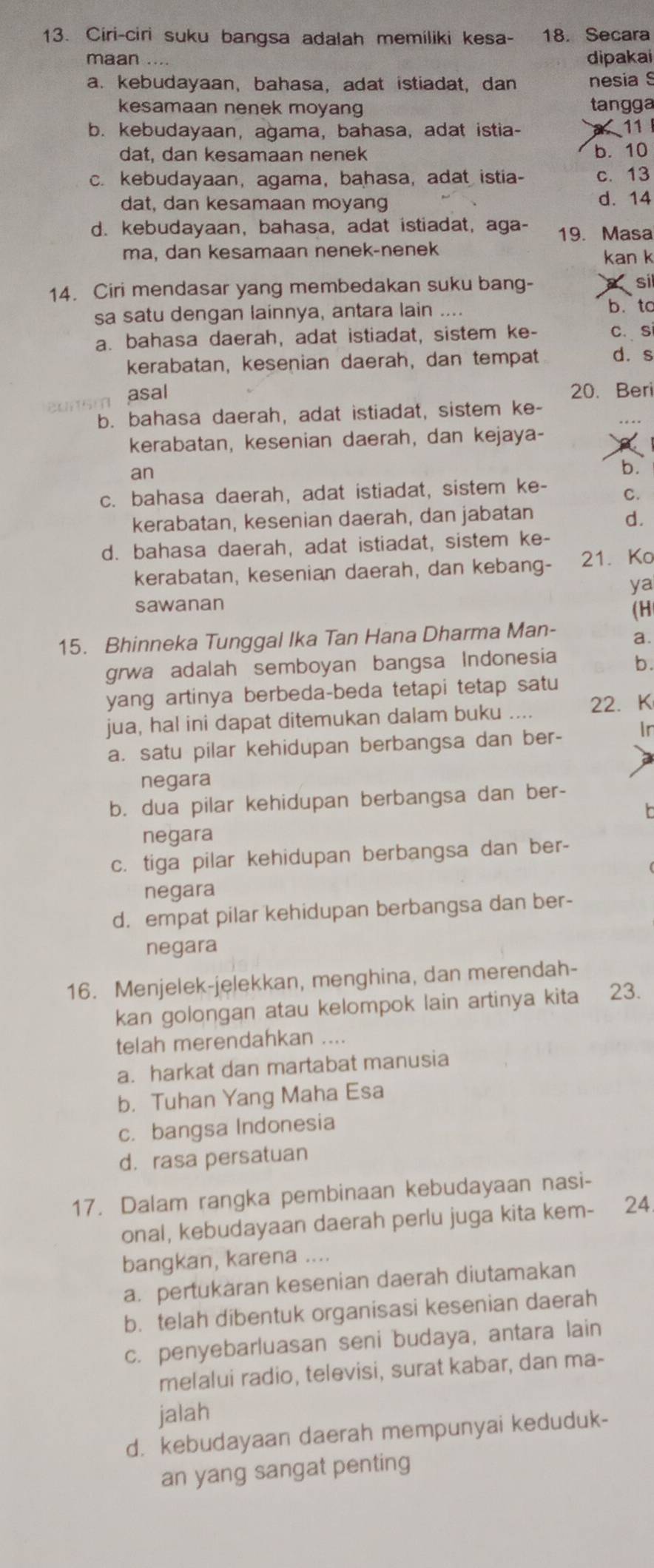 Ciri-ciri suku bangsa adalah memiliki kesa- 18. Secara
maan .... dipakai
a. kebudayaan, bahasa, adat istiadat, dan nesia S
kesamaan nenek moyang tangga
b. kebudayaan, agama, bahasa, adat istia- a 11
dat, dan kesamaan nenek b. 10
c. kebudayaan, agama, bahasa, adat istia- c. 13
dat, dan kesamaan moyang d. 14
d. kebudayaan, bahasa, adat istiadat, aga- 19. Masa
ma, dan kesamaan nenek-nenek kan k
14. Ciri mendasar yang membedakan suku bang-  sl
sa satu dengan lainnya, antara lain .... b. to
a. bahasa daerah, adat istiadat, sistem ke- c. si
kerabatan, kesenian daerah, dan tempat d. s
asal 20. Beri
b. bahasa daerah, adat istiadat, sistem ke-
kerabatan, kesenian daerah, dan kejaya-
an
b.
c. bahasa daerah, adat istiadat, sistem ke- C.
kerabatan, kesenian daerah, dan jabatan
d.
d. bahasa daerah, adat istiadat, sistem ke-
kerabatan, kesenian daerah, dan kebang- 21. Ko
ya
sawanan
(H
15. Bhinneka Tunggal Ika Tan Hana Dharma Man- a.
grwa adalah semboyan bangsa Indonesia b.
yang artinya berbeda-beda tetapi tetap satu
jua, hal ini dapat ditemukan dalam buku .... 22.K
a. satu pilar kehidupan berbangsa dan ber- Ir
negara
b. dua pilar kehidupan berbangsa dan ber-
negara
c. tiga pilar kehidupan berbangsa dan ber-
negara
d. empat pilar kehidupan berbangsa dan ber-
negara
16. Menjelek-jelekkan, menghina, dan merendah-
kan golongan atau kelompok lain artinya kita 23.
telah merendahkan ....
a. harkat dan martabat manusia
b. Tuhan Yang Maha Esa
c. bangsa Indonesia
d. rasa persatuan
17. Dalam rangka pembinaan kebudayaan nasi-
onal, kebudayaan daerah perlu juga kita kem- 24.
bangkan, karena ....
a. pertukaran kesenian daerah diutamakan
b. telah dibentuk organisasi kesenian daerah
c. penyebarluasan seni budaya, antara lain
melalui radio, televisi, surat kabar, dan ma-
jalah
d. kebudayaan daerah mempunyai keduduk-
an yang sangat penting