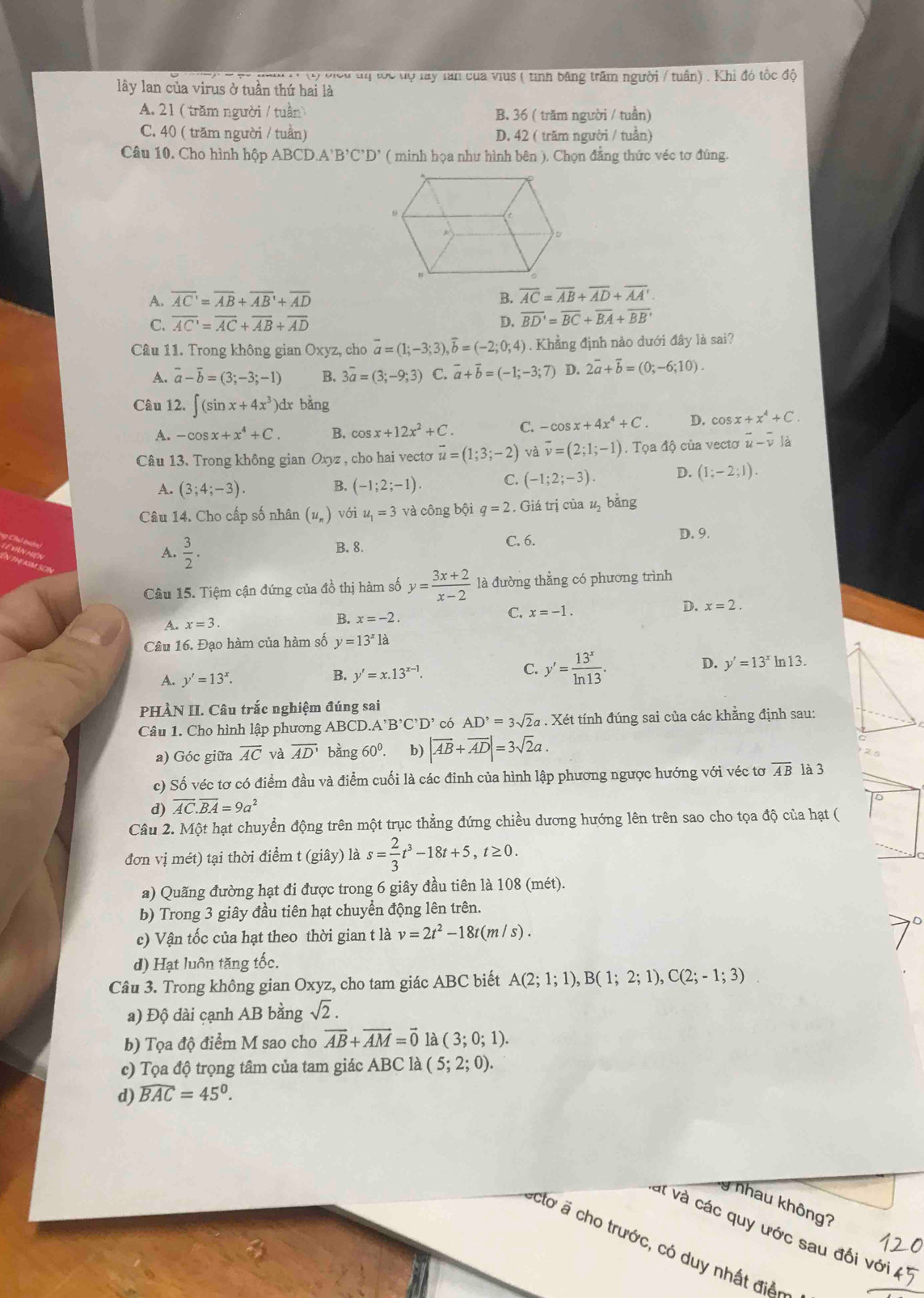 ộ biểu tị toc tộ lay lan của vius ( tinh băng trấm người / tuần) . Khi đó tốc độ
lây lan của virus ở tuần thứ hai là
A. 21 ( trăm người / tuần B. 36 ( trăm người / tuần)
C. 40 ( trăm người / tuần) D. 42 ( trăm người / tuần)
Câu 10. Cho hình hộp ABCD.A'B'C'D' ( minh họa như hình bên ). Chọn đẳng thức véc tơ đúng.
A. overline AC'=overline AB+overline AB'+overline AD B. overline AC=overline AB+overline AD+overline AA'.
C. overline AC'=overline AC+overline AB+overline AD D. overline BD'=overline BC+overline BA+overline BB'
Câu 11. Trong không gian Oxyz, cho vector a=(1;-3;3),vector b=(-2;0;4). Khẳng định nảo dưới đây là sai?
A. vector a-vector b=(3;-3;-1) B. 3overline a=(3;-9;3) C. vector a+vector b=(-1;-3;7) D. 2overline a+overline b=(0;-6;10).
Câu 12. ∈t (sin x+4x^3) dx bàng
A. -cos x+x^4+C. B. cos x+12x^2+C. C. -cos x+4x^4+C. D. cos x+x^4+C.
Câu 13. Trong không gian Oxyz , cho hai vectơ vector u=(1;3;-2) và overline v=(2;1;-1). Tọa độ của vectơ vector u-overline v là
A. (3;4;-3). B. (-1;2;-1). C. (-1;2;-3). D. (1;-2;1).
Câu 14. Cho cấp số nhân (u_n) với u_1=3 và công bội q=2 , Giá trị của u_2 bǎng
A.  3/2 . B. 8. C. 6.
D. 9.
Câu 15. Tiệm cận đứng của đồ thị hàm số y= (3x+2)/x-2  là đường thẳng có phương trình
A. x=3 B. x=-2. C. x=-1. D. x=2.
Câu 16. Đạo hàm của hàm số y=13^x là
A. y'=13^x. B. y'=x.13^(x-1). C. y'= 13^x/ln 13 . D. y'=13^x In13.
PHÀN II. Câu trắc nghiệm đúng sai
Câu 1. Cho hình lập phương ABCD A^,B^,C^,D^, có AD^,=3sqrt(2)a. Xét tính đúng sai của các khẳng định sau:
a) Góc giữa overline AC và overline AD' bàng 60° b) |vector AB+vector AD|=3sqrt(2)a.
c) Số véc tơ có điểm đầu và điểm cuối là các đinh của hình lập phương ngược hướng với véc tơ overline AB là 3
d) overline AC.overline BA=9a^2
Câu 2. Một hạt chuyển động trên một trục thẳng đứng chiều dương hướng lên trên sao cho tọa độ của hạt ( overline sqrt(^circ )
đơn vị mét) tại thời điểm t (giây) là s= 2/3 t^3-18t+5,t≥ 0.
a) Quãng đường hạt đi được trong 6 giây đầu tiên là 108 (mét).
b) Trong 3 giây đầu tiên hạt chuyển động lên trên.
c) Vận tốc của hạt theo thời gian t là v=2t^2-18t(m/s).
d) Hạt luôn tăng tốc.
Câu 3. Trong không gian Oxyz, cho tam giác ABC biết A(2;1;1),B(1;2;1),C(2;-1;3)
a) Độ dài cạnh AB bằng sqrt(2).
b) Tọa độ điểm M sao cho vector AB+vector AM=vector 0 là (3;0;1).
c) Tọa độ trọng tâm của tam giác ABC là (5;2;0).
d) widehat BAC=45^0.
g nhau không?
át và các quy ước sau đối
* tơ   cho trước, có duy nhất điề