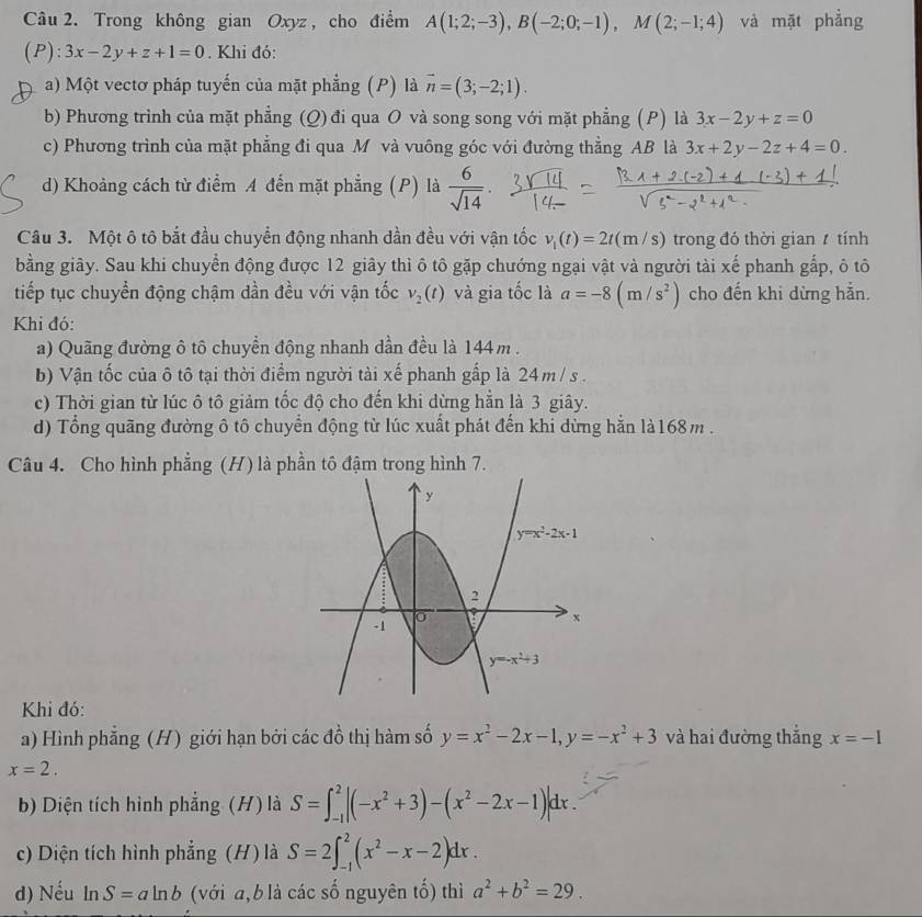 Trong không gian Oxyz , cho điểm A(1;2;-3),B(-2;0;-1),M(2;-1;4) và mặt phẳng
(P): 3x-2y+z+1=0. Khi đó:
a) Một vectơ pháp tuyến của mặt phẳng (P) là vector n=(3;-2;1).
b) Phương trình của mặt phẳng (Q) đi qua O và song song với mặt phẳng (P) là 3x-2y+z=0
c) Phương trình của mặt phẳng đi qua M và vuông góc với đường thẳng AB là 3x+2y-2z+4=0.
d) Khoảng cách từ điểm A đến mặt phẳng (P) là  6/sqrt(14) .
Câu 3. Một ô tô bắt đầu chuyển động nhanh dần đều với vận tốc v_1(t)=2t(m/s) trong đó thời gian  tính
bằng giây. Sau khi chuyển động được 12 giây thì ô tô gặp chướng ngại vật và người tài xế phanh gắp, ô tô
tiếp tục chuyển động chậm dần đều với vận tốc v_2(t) và gia tốc là a=-8(m/s^2) cho đến khi dừng hằn.
Khi đó:
a) Quãng đường ô tô chuyển động nhanh dần đều là 144m .
b) Vận tốc của ô tô tại thời điểm người tài xế phanh gấp là 24 m / s .
c) Thời gian từ lúc ô tô giảm tốc độ cho đến khi dừng hẳn là 3 giây.
d) Tổng quãng đường ô tô chuyển động từ lúc xuất phát đến khi dừng hằn là168m .
Câu 4. Cho hình phẳng (H) là phần tô đậm trong hình 7.
Khi đó:
a) Hình phẳng (H) giới hạn bởi các đồ thị hàm số y=x^2-2x-1,y=-x^2+3 và hai đường thắng x=-1
x=2.
b) Diện tích hình phẳng (H) là S=∈t _(-1)^2|(-x^2+3)-(x^2-2x-1)|dx.
c) Diện tích hình phẳng (H) là S=2∈t _(-1)^2(x^2-x-2)dx.
d) Nếu ln S=aln b (với a,b là các số nguyên tố) thì a^2+b^2=29.