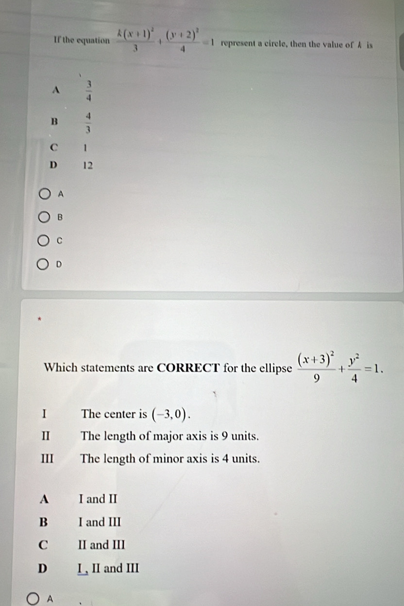 If the equation frac k(x+1)^23+frac (y+2)^24=1 represent a circle, then the value ofA is
A  3/4 
B  4/3 
C 1
D 12
A
B
C
D
Which statements are CORRECT for the ellipse frac (x+3)^29+ y^2/4 =1. 
I The center is (-3,0). 
I The length of major axis is 9 units.
III The length of minor axis is 4 units.
A I and II
B I and III
C II and III
D I , II and III
A