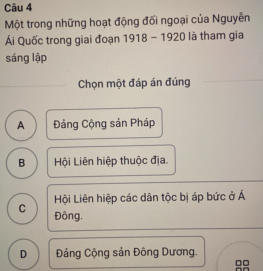 Một trong những hoạt động đối ngoại của Nguyễn
Ái Quốc trong giai đoạn 1918 - 1920 là tham gia
sáng lập
Chọn một đáp án đúng
A Đảng Cộng sản Pháp
B Hội Liên hiệp thuộc địa.
Hội Liên hiệp các dân tộc bị áp bức ở Á
C
Đông.
D Đảng Cộng sản Đông Dương.