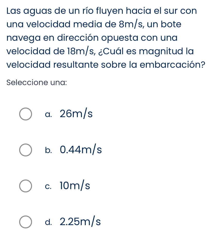 Las aguas de un río fluyen hacia el sur con
una velocidad media de 8m/s, un bote
navega en dirección opuesta con una
velocidad de 18m/s, ¿Cuál es magnitud la
velocidad resultante sobre la embarcación?
Seleccione una:
a. 26m/s
b. 0.44m/s
c. 10m/s
d. 2.25m/s