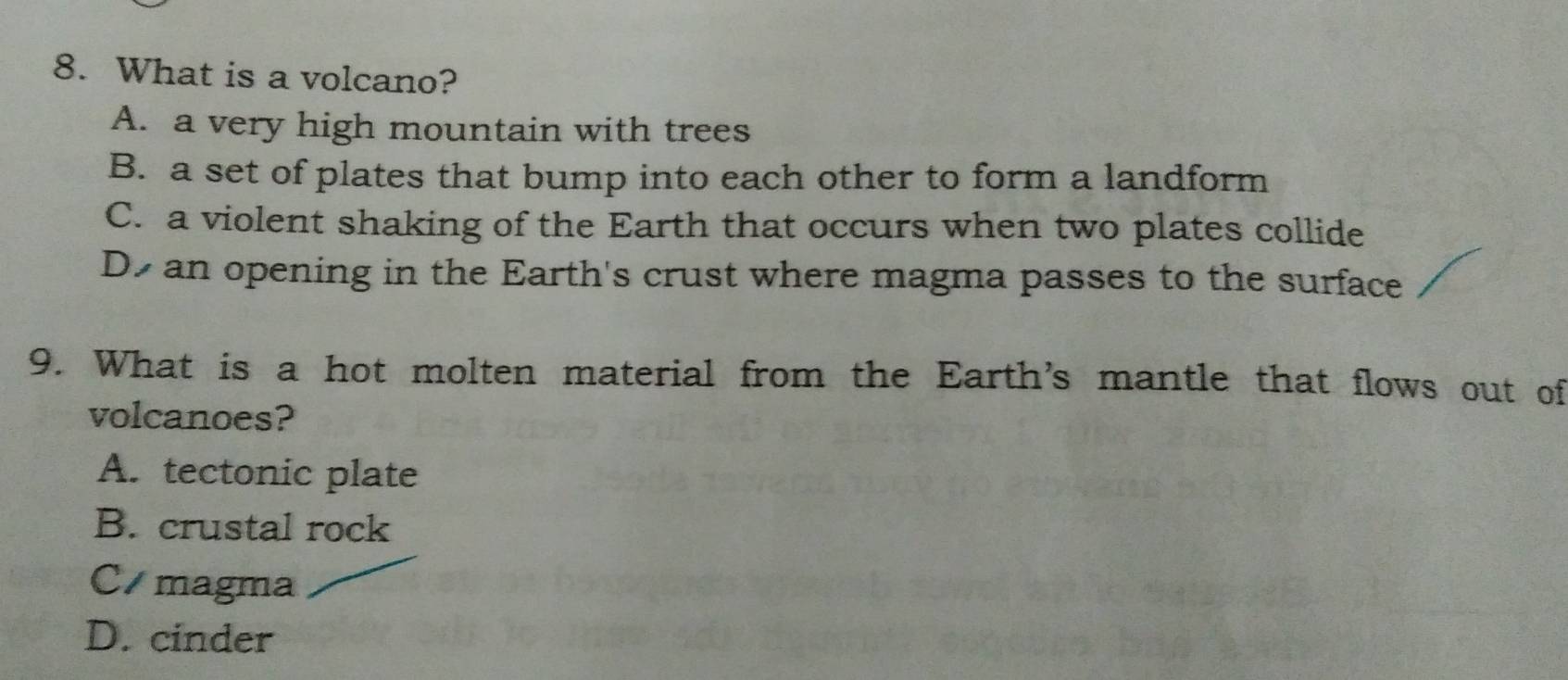 What is a volcano?
A. a very high mountain with trees
B. a set of plates that bump into each other to form a landform
C. a violent shaking of the Earth that occurs when two plates collide
D an opening in the Earth's crust where magma passes to the surface
9. What is a hot molten material from the Earth's mantle that flows out of
volcanoes?
A. tectonic plate
B. crustal rock
C magma
D. cinder