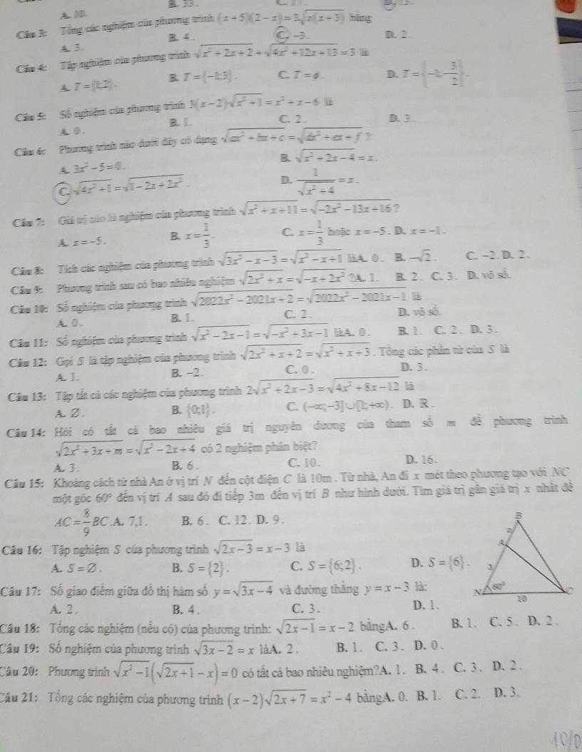 B. 33
A. 0D.
Cáa 3:  Tổng các nghiệm của phoơng trình (x+5)(2-x)=3sqrt(x(x+3)) bǎng
B. 4 . C. -3. D. 2 .
A. 3.
Cầu 4: Tập nghiệm của phưng trình sqrt(x^2+2x+2)+sqrt(4x^2+12x+13)=3
A T=(k2). B T=(-1.3). C. T=phi . D. r= -k- 3/2  .
Cầu Sc  Số nghiệm của phoơng tình 3(x-2)sqrt(x^2+1)=x^2+x-6.11
A ①. B. 1 .
C. 2 . D. 3 .
Câm ác  Phơng trính nào daới đây có dạng sqrt(a^2+bx+c)=sqrt(b^2+ax+f) ?
B sqrt(x^2+2x-4)=x.
3x^2-5=0.
C sqrt(4x^2+1)=sqrt(1-2x+2x^2).
D.  1/sqrt(x^2+4) =x.
Cầu 7: Giá trị náo là nghiệm của phương trình sqrt(x^2+x+11)=sqrt(-2x^2-13x+16) ?
A x=-5. B. x= 1/3 . C. x= 1/3  hoặic x=-5. D. x=-1.
Cáu 8: Tích các nghiệm của phương trình sqrt(3x^2-x-3)=sqrt(x^2-x+1) HA.0. B -sqrt(2). C. -2. D. 2 
Câm 9: Phương trình sau có bao nhiều nghiệm sqrt(2x^2+x)=sqrt(-x+2x^2)2A.1. B. 2 . C. 3 . D. vô sả.
l
Câu 10: Số nghiệm của phương trình sqrt(2022x^2-2021x+2)=sqrt(2022x^2-2021x-1) C. 2 .
A. 0 . B. 1. D. vô số
Câu 11: Số nghiệm của phương trình sqrt(x^2-2x-1)=sqrt(-x^2+3x-1) liA. 0 . B. 1. C. 2 . D. 3.
Câu 12: Gọi 5 là tập nghiệm của phương trình sqrt(2x^2+x+2)=sqrt(x^2+x+3).  Tổng các phần tử của S là
A. 1. B. -2. C. 0 .
D. 3 .
là
Câu 13: Tập tất cả các nghiệm của phương trình 2sqrt(x^2+2x-3)=sqrt(4x^2+8x-12) D. R .
A. Z.  0;1 . C. (-∈fty ,-3]∪ [1,+∈fty )
B.
Câu 14: Hỏi có tất cả bao nhiêu giá trị nguyên dương của tham shat b=dhat e phương trình
sqrt(2x^2+3x+m)=sqrt(x^2-2x+4) có 2 nghiệm phân biệt?
A. 3 . B. 6 . C. 10. D. 16.
Câu 15: Khoảng cách từ nhà An ở vị trí N đến cột điện C là 10m . Từ nhà, An đi x mét theo phương tạo với NC
một góc 60° đến vị trì A sau đó đi tiếp 3m đến vị trí B như hình dưới. Tìm giá trị gân giá trị x nhất đề
AC= 8/9 BC .A. 7,1 . B. 6 . C. 12. D. 9 . 
Câu 16: Tập nghiệm S của phương trình sqrt(2x-3)=x-3 là
A. S=varnothing . B. S= 2 . C. S= 6;2 . D. S= 6 .
Câu 17: Số giao điểm giữa đồ thị hàm số y=sqrt(3x-4) và đường thắng y=x-3 là: 
A. 2 . B. 4 . C. 3 . D. 1.
Cầu 18: Tổng các nghiệm (nếu có) của phương trình: sqrt(2x-1)=x-2 bằngA. 6 . B. 1. C. 5 . D. 2 .
Câu 19: Số nghiệm của phương trình sqrt(3x-2)=x làA. 2 . B. 1 . C. 3 . D. 0 .
Câu 20:  Phương trình sqrt(x^2-1)(sqrt(2x+1)-x)=0 có tắt cả bao nhiêu nghiệm?A. 1. B. 4. C. 3 . D. 2 .
Câu 21: Tổng các nghiệm của phương trình (x-2)sqrt(2x+7)=x^2-4 bằngA. 0. B. 1. C. 2. D. 3.