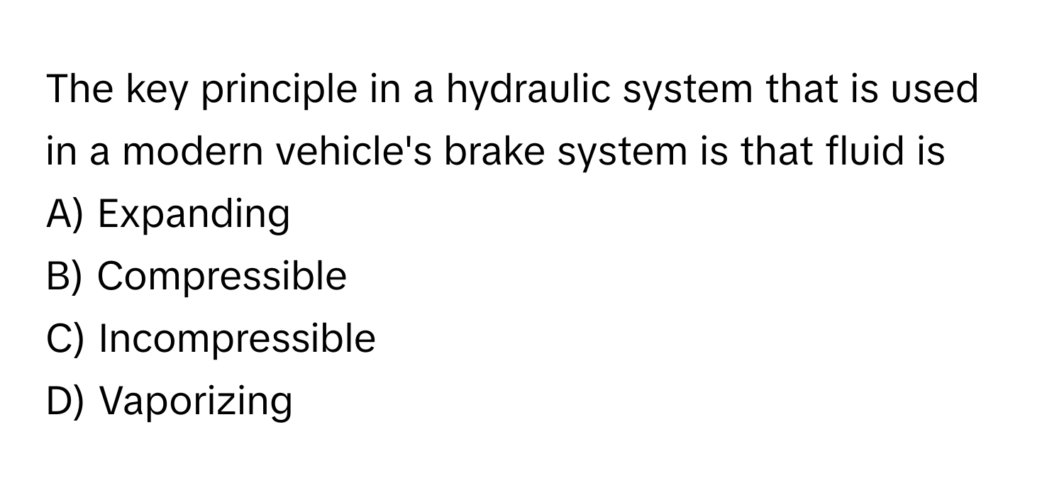 The key principle in a hydraulic system that is used in a modern vehicle's brake system is that fluid is 

A) Expanding
B) Compressible
C) Incompressible
D) Vaporizing