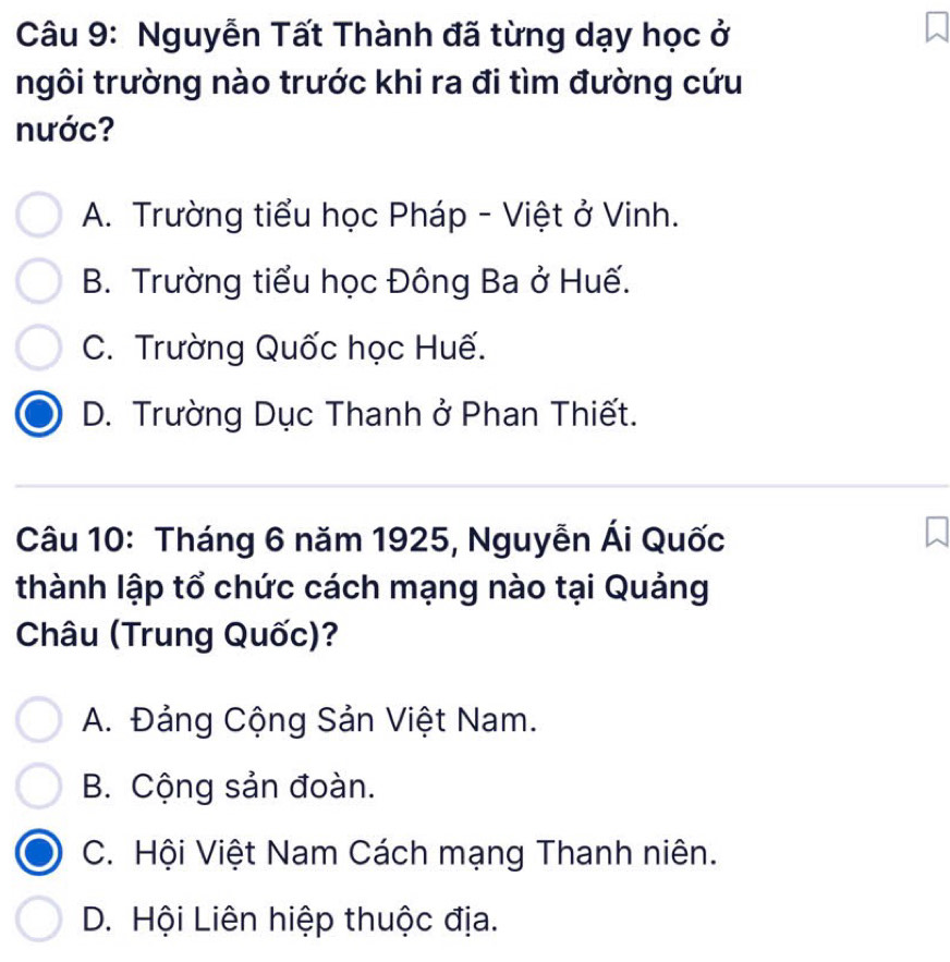 Nguyễn Tất Thành đã từng dạy học ở
ngôi trường nào trước khi ra đi tìm đường cứu
nước?
A. Trường tiểu học Pháp - Việt ở Vinh.
B. Trường tiểu học Đông Ba ở Huế.
C. Trường Quốc học Huế.
D. Trường Dục Thanh ở Phan Thiết.
Câu 10: Tháng 6 năm 1925, Nguyễn Ái Quốc
thành lập tổ chức cách mạng nào tại Quảng
Châu (Trung Quốc)?
A. Đảng Cộng Sản Việt Nam.
B. Cộng sản đoàn.
C. Hội Việt Nam Cách mạng Thanh niên.
D. Hội Liên hiệp thuộc địa.