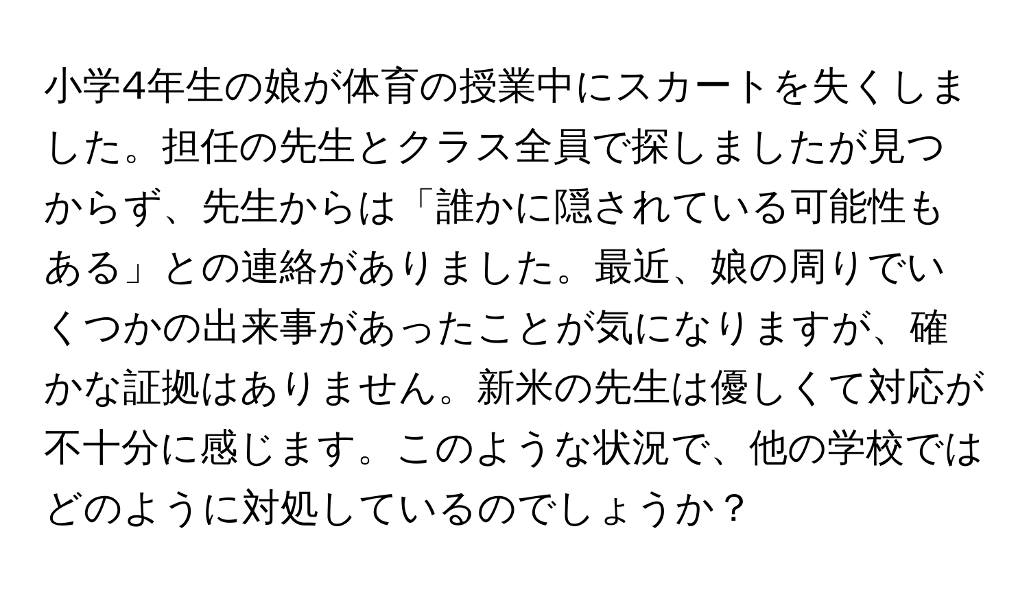 小学4年生の娘が体育の授業中にスカートを失くしました。担任の先生とクラス全員で探しましたが見つからず、先生からは「誰かに隠されている可能性もある」との連絡がありました。最近、娘の周りでいくつかの出来事があったことが気になりますが、確かな証拠はありません。新米の先生は優しくて対応が不十分に感じます。このような状況で、他の学校ではどのように対処しているのでしょうか？