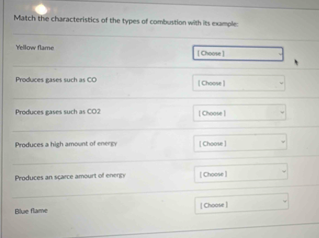 Match the characteristics of the types of combustion with its example: 
Yellow flame [ Choose ] 
Produces gases such as CO [ Choose ] 
Produces gases such as CO2 [ Choose ] 
Produces a high amount of energy [ Choose ] 
Produces an scarce amourt of energy [ Choose ] 
Blue flame [ Choose ]