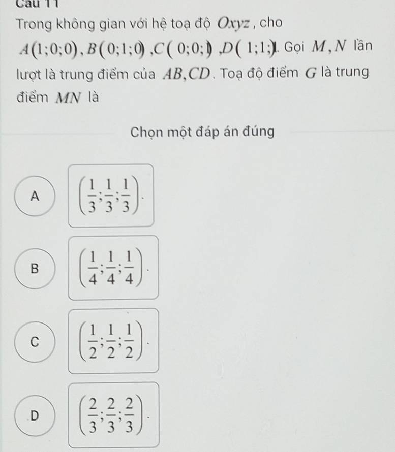 í
Trong không gian với hệ toạ độ Oxyz , cho
A(1;0;0), B(0;1;0), C(0;0;1), D(1;1;) 1 Gọi M,N lần
lượt là trung điểm của AB, CD. Toạ độ điểm G là trung
điểm MN là
Chọn một đáp án đúng
A ( 1/3 ; 1/3 ; 1/3 ).
B ( 1/4 ; 1/4 ; 1/4 ).
C ( 1/2 ; 1/2 ; 1/2 )..D ( 2/3 ; 2/3 ; 2/3 ).