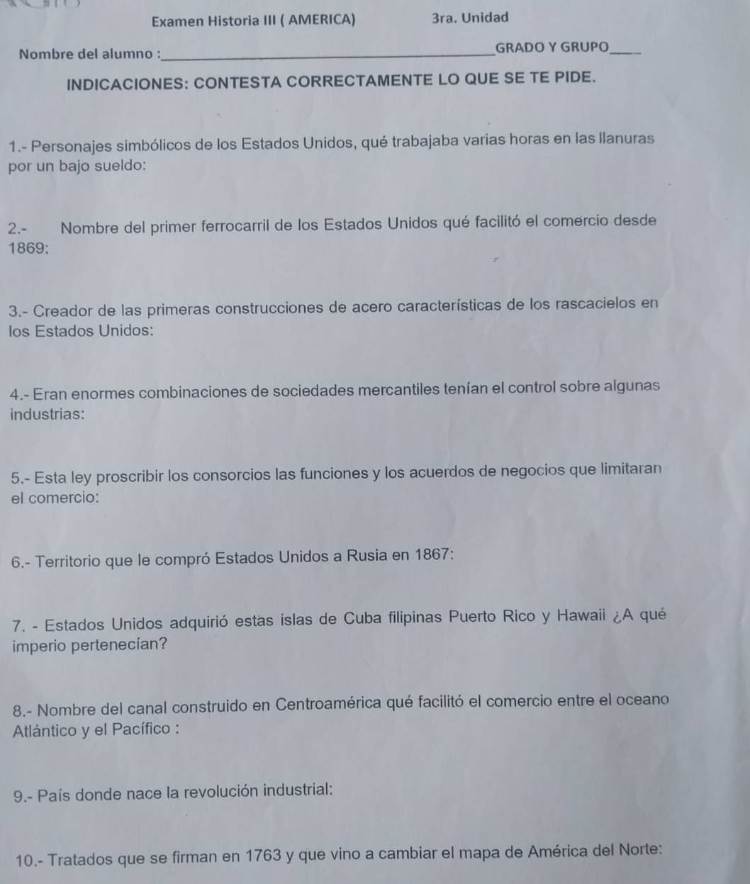 Examen Historia III ( AMERICA) 3ra. Unidad 
Nombre del alumno :_ GRADO Y GRUPO_ 
INDICACIONES: CONTESTA CORRECTAMENTE LO QUE SE TE PIDE. 
1.- Personajes simbólicos de los Estados Unidos, qué trabajaba varias horas en las Ilanuras 
por un bajo sueldo: 
2.- Nombre del primer ferrocarril de los Estados Unidos qué facilitó el comercio desde 
1869: 
3.- Creador de las primeras construcciones de acero características de los rascacielos en 
Ios Estados Unidos: 
4.- Eran enormes combinaciones de sociedades mercantiles tenían el control sobre algunas 
industrias: 
5.- Esta ley proscribir los consorcios las funciones y los acuerdos de negocios que limitaran 
el comercio: 
6.- Territorio que le compró Estados Unidos a Rusia en 1867: 
7. - Estados Unidos adquirió estas islas de Cuba filipinas Puerto Rico y Hawaii ¿A qué 
imperio pertenecían? 
8.- Nombre del canal construido en Centroamérica qué facilitó el comercio entre el oceano 
Atlántico y el Pacífico : 
9.- País donde nace la revolución industrial: 
10.- Tratados que se firman en 1763 y que vino a cambiar el mapa de América del Norte: