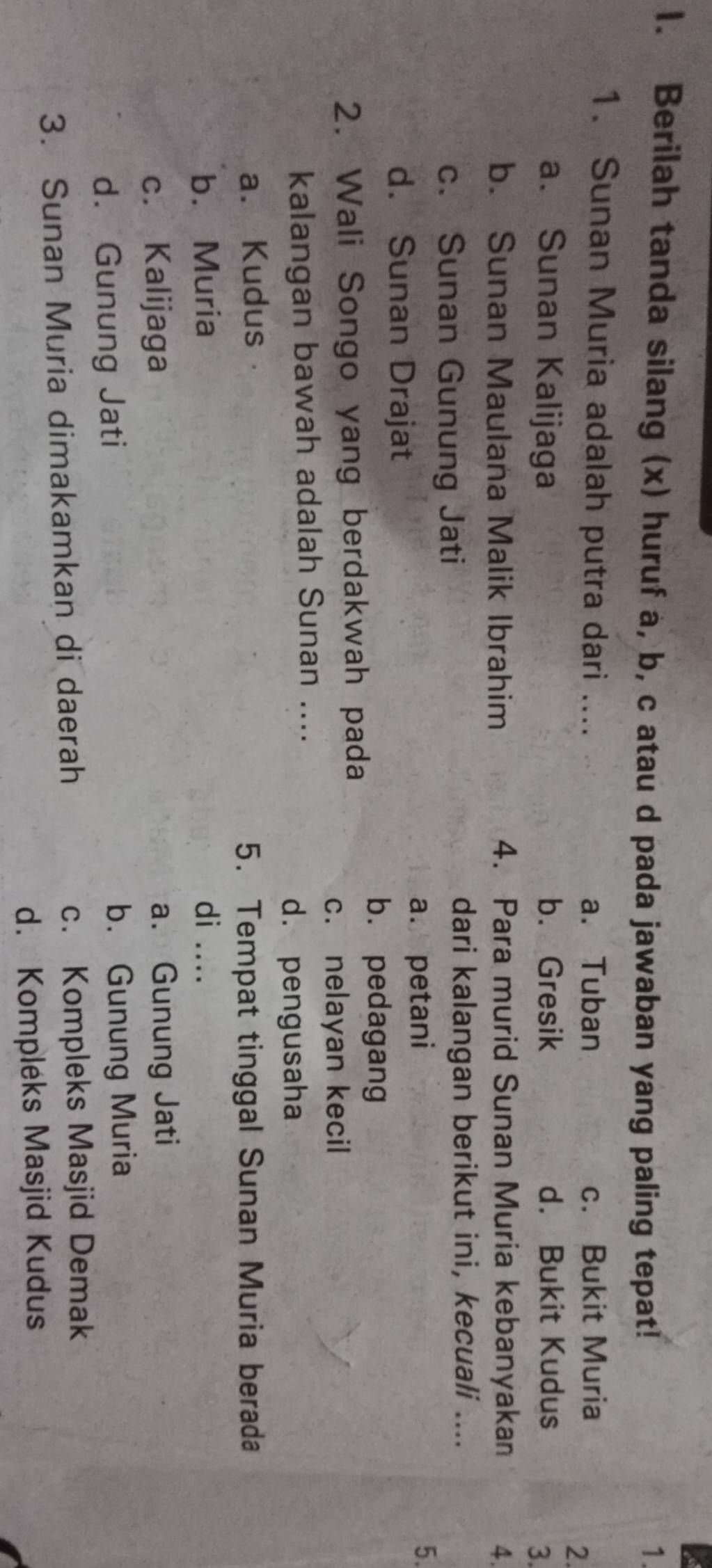 Berilah tanda silang (x) huruf a, b, c atau d pada jawaban yang paling tepat! 1.
1. Sunan Muria adalah putra dari .... a. Tuban c. Bukit Muria
2
a. Sunan Kalijaga b. Gresik d. Bukit Kudus
3.
b. Sunan Maulana Malik Ibrahim 4. Para murid Sunan Muria kebanyakan 4.
c. Sunan Gunung Jati
dari kalangan berikut ini, kecuali ....
a. petani 5.
d. Sunan Drajat
bù pedagang
2. Wali Songo yang berdakwah pada
c. nelayan kecil
kalangan bawah adalah Sunan ....
d. pengusaha
a. Kudus a
5. Tempat tinggal Sunan Muria berada
b. Muria di ....
c. Kalijaga a. Gunung Jati
d. Gunung Jati b. Gunung Muria
3. Sunan Muria dimakamkan di daerah c. Kompleks Masjid Demak
d. Kompléks Masjid Kudus