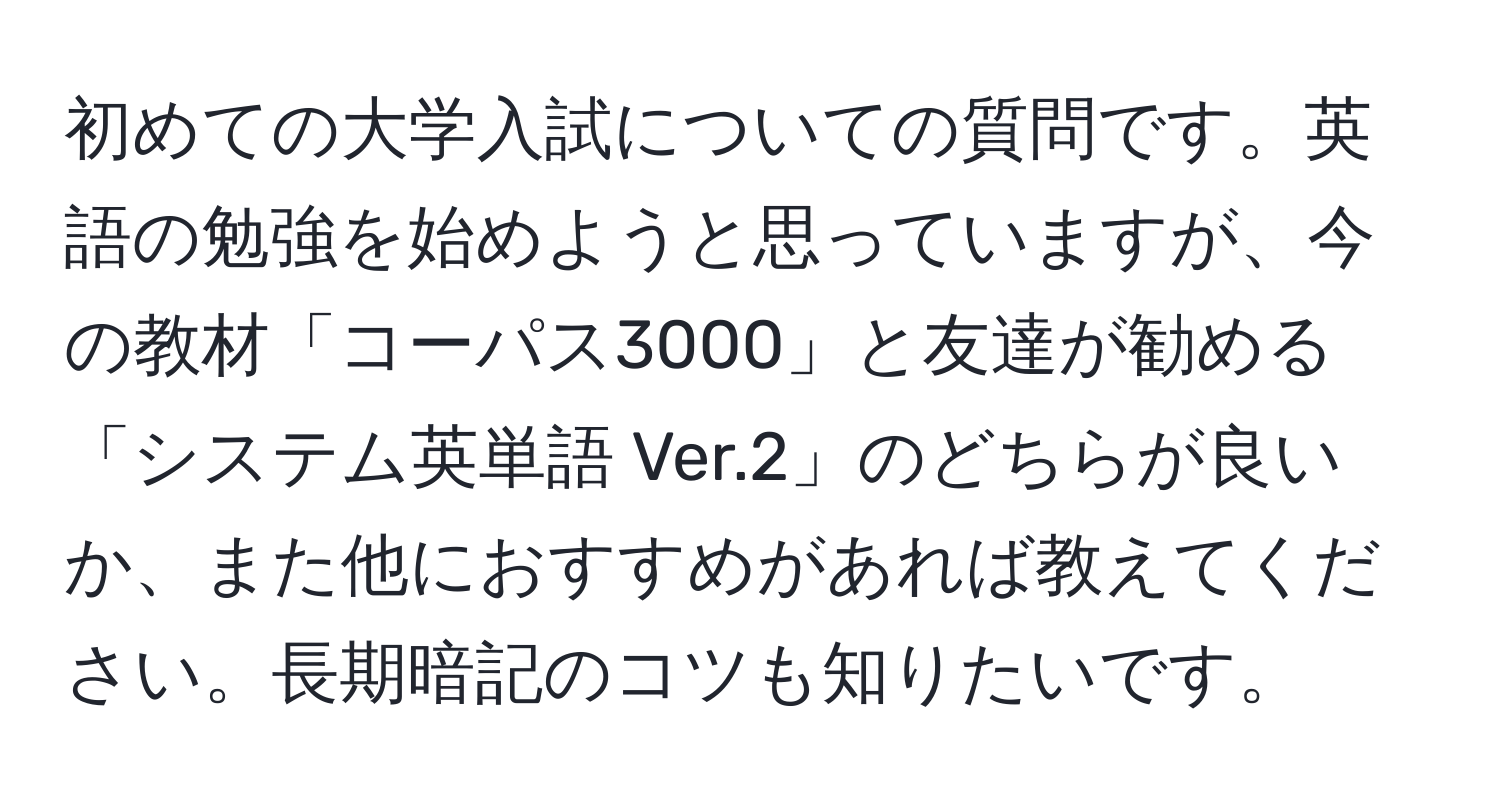 初めての大学入試についての質問です。英語の勉強を始めようと思っていますが、今の教材「コーパス3000」と友達が勧める「システム英単語 Ver.2」のどちらが良いか、また他におすすめがあれば教えてください。長期暗記のコツも知りたいです。