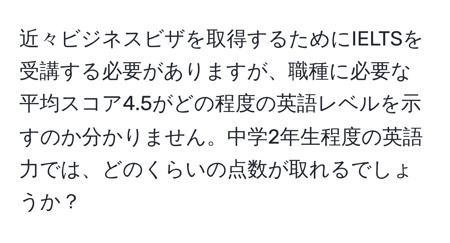 近々ビジネスビザを取得するためにIELTSを受講する必要がありますが、職種に必要な平均スコア4.5がどの程度の英語レベルを示すのか分かりません。中学2年生程度の英語力では、どのくらいの点数が取れるでしょうか？