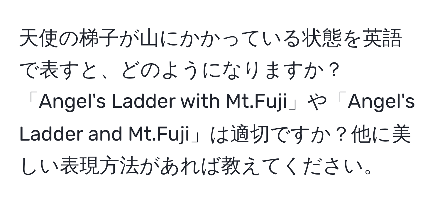 天使の梯子が山にかかっている状態を英語で表すと、どのようになりますか？「Angel's Ladder with Mt.Fuji」や「Angel's Ladder and Mt.Fuji」は適切ですか？他に美しい表現方法があれば教えてください。