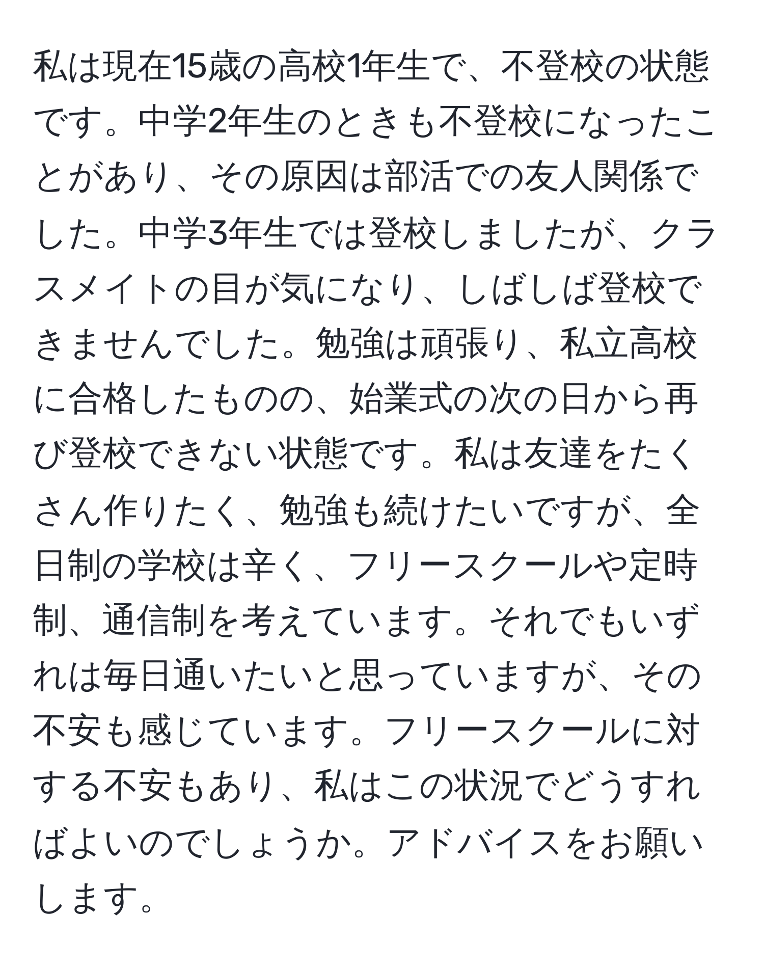 私は現在15歳の高校1年生で、不登校の状態です。中学2年生のときも不登校になったことがあり、その原因は部活での友人関係でした。中学3年生では登校しましたが、クラスメイトの目が気になり、しばしば登校できませんでした。勉強は頑張り、私立高校に合格したものの、始業式の次の日から再び登校できない状態です。私は友達をたくさん作りたく、勉強も続けたいですが、全日制の学校は辛く、フリースクールや定時制、通信制を考えています。それでもいずれは毎日通いたいと思っていますが、その不安も感じています。フリースクールに対する不安もあり、私はこの状況でどうすればよいのでしょうか。アドバイスをお願いします。