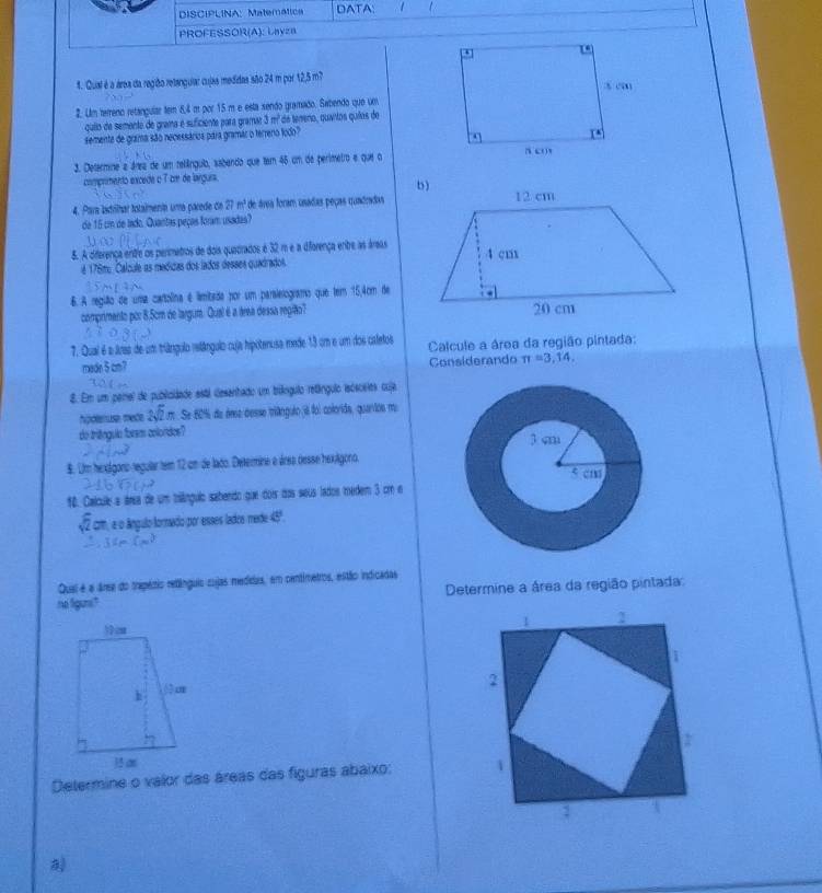 DISCIPLINA: Matemática DATA:  1
PROFESSOR(A): LhyzB
1. Qual é a área da região retangular cujas medidas são 24 m por 12,5 m?
2. Um tereno retangular tem 8,4 m por 15 m e esta sendo gramado. Sabendo que um
quiio de semente de grama é suficiente para gramar 3 m² de tereno, quaitos quias de
semente de grma são necessárioa para gramar o terreno lodo?
3. Determine a área de um rellínguia, sabando que tem 45 um de perímetro e que a
comprmento excede o 7 cm de largura.
4. Para astrilhar totalmenta uma parede de 27 m² de área foram usadas peças quadndas
de 15 cm de lado. Quantas peças foram usadas?
5. A diferença entre os perimetros de dois quadrados é 32 m e a diforença entre as áreas
é 176mo Calcule as medidas dos lados desses quadrados,
6. A região de uma cartolina é limibada por um paraleiogramo que tem 15,4cm de
comprimento por 8.5cm de largum. Qual é a área dessa região?
7. Qual é a áraa de um trângulo vstângulo cuja hipotenusa mede 13 cm e um dos caletos  Calcule a área da região pintada:
made 5cm? Considerando π =3,14.
8. Em um perel de publioláade está desanhado um tríângulo retáíngulo isósosies cuja
hgólenuse mede  m. Se 601 de éne desse tiângulo jà foi colorida, quartos mu
do triêngulo foram colorides?
8. Um hexígano-regular tem 12 um de lado. Determine e área desse hexágono.
10. Calcule a ária de um tralângulo sabendo que dois dos seus lados medem 3 cm e
Ecom, a o ângulo fornado por esses lados mede 45º.
Quai é a áree do trapézio redínguio cujas medidas, em centimetros, estão indicadas
no figuns?  Determine a área da região pintada:
Determine o valor das áreas das figuras abaixo: 
