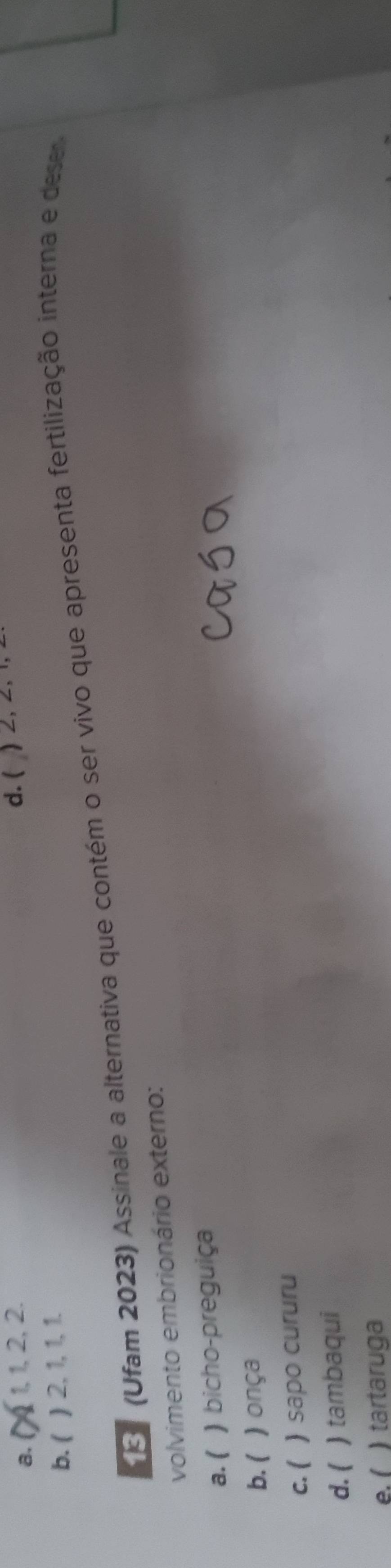 a. 1, 1, 2, 2. d. ( ) ∠, ∠, 1,
b. ( ) 2, 1, 1, 1.
E (Ufam 2023) Assinale a alternativa que contém o ser vivo que apresenta fertilização interna e dese
volvimento embrionário externo:
a. ( ) bicho-preguiça
b. ( ) onça
c. ( ) sapo cururu
d. ( ) tambaqui
e. í ) tartaruga