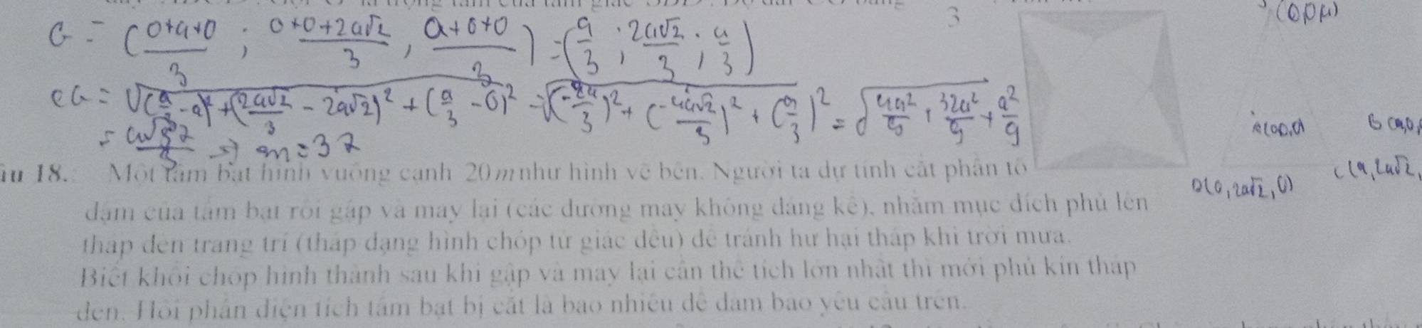 3 
ău 18. Một tâm bắt hình vuông cạnh 20m như hình vẽ bên. Người ta dự tính cắt phân tố 
dầm của tâm bạt rôi gập và may lại (các đưỡng may không đáng kê), nhằm mục đích phủ lên 
tháp đến trang trí (tháp đạng hình chóp tử giác đều) để tránh hư hại tháp khi trời mưa. 
Biết khối chóp hình thành sau khi gập và may lại cân thể tích lớn nhật thì mới phủ kin tháp 
den. Hồi phần điện tích tâm bạt bị cắt là bao nhiều để dam bao yêu cầu trên.