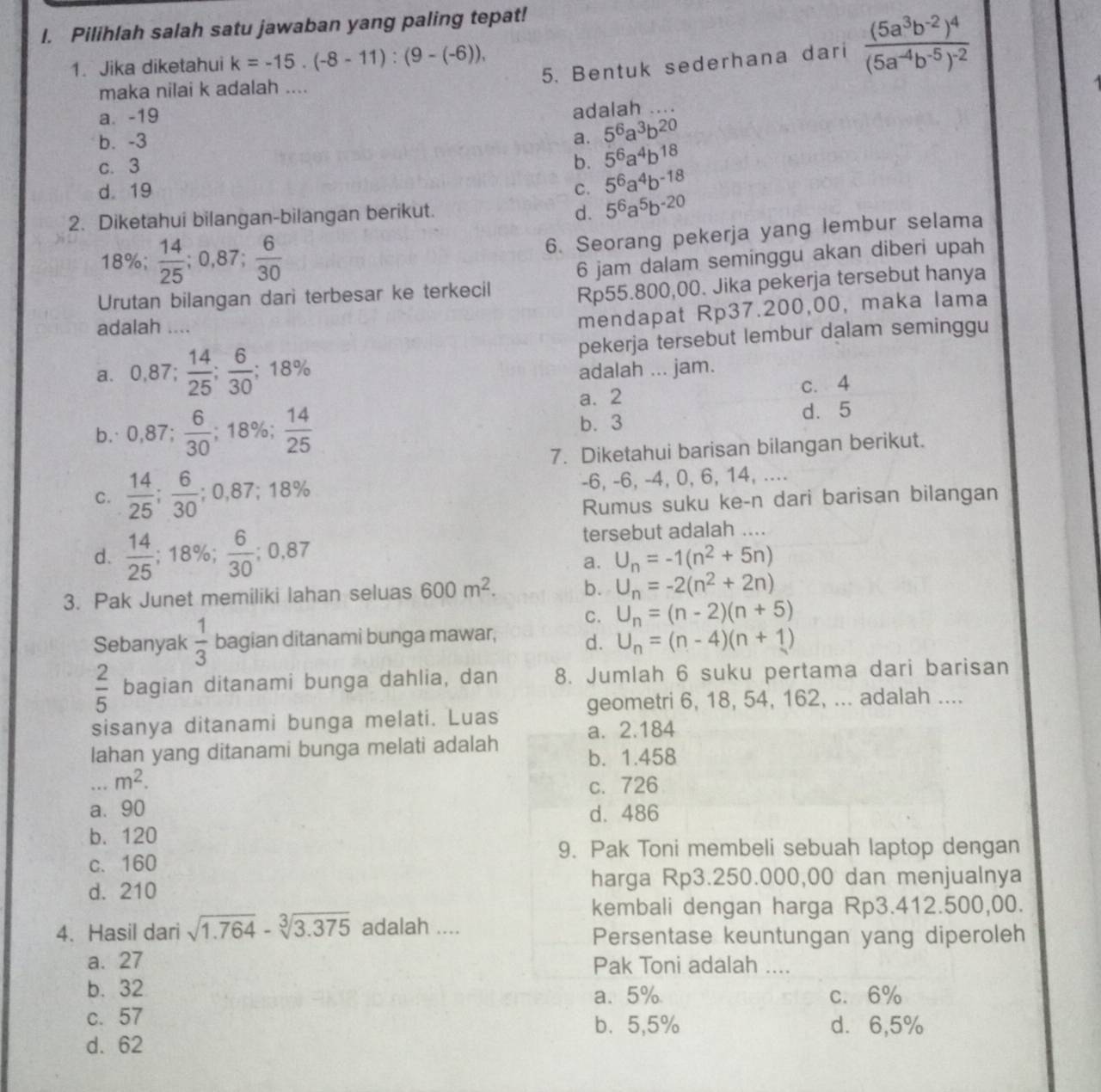 Pilihlah salah satu jawaban yang paling tepat!
1. Jika diketahui k=-15.(-8-11):(9-(-6)),
5. Bentuk sederhana dari frac (5a^3b^(-2))^4(5a^(-4)b^(-5))^-2
maka nilai k adalah ....
a. -19
adalah _
b. -3 a. 5^6a^3b^(20)
c. 3 b. 5^6a^4b^(18)
d. 19 C. 5^6a^4b^(-18)
2. Diketahui bilangan-bilangan berikut.
d. 5^6a^5b^(-20)
6. Seorang pekerja yang lembur selama
18%;  14/25 ;0,87; 6/30  6 jam dalam seminggu akan diberi upah
Urutan bilangan dari terbesar ke terkecil Rp55.800,00. Jika pekerja tersebut hanya
adalah ....
mendapat Rp37.200,00, maka lama
a. 0,87; 14/25 ; 6/30 ;18% pekerja tersebut lembur dalam seminggu
adalah ... jam.
a. 2 c. 4
b. 0,87; 6/30 ; -,10 aº  14/25  b. 3 d. 5
7. Diketahui barisan bilangan berikut.
-6, -6, -4, 0, 6, 14, ....
C.  14/25 ; 6/30 ;0,87;18% Rumus suku ke-n dari barisan bilangan
d.  14/25 ; 18%;  6/30 ;0,87 tersebut adalah ....
a. U_n=-1(n^2+5n)
3. Pak Junet memiliki lahan seluas 600m^2. b. U_n=-2(n^2+2n)
C. U_n=(n-2)(n+5)
Sebanyak  1/3  bagian ditanami bunga mawar, d. U_n=(n-4)(n+1)
 2/5  bagian ditanami bunga dahlia, dan 8. Jumlah 6 suku pertama dari barisan
sisanya ditanami bunga melati. Luas geometri 6, 18, 54, 162, ... adalah ....
a. 2.184
lahan yang ditanami bunga melati adalah b. 1.458
_ m^2. c. 726
a、 90 d. 486
b.120
9. Pak Toni membeli sebuah laptop dengan
c. 160
d. 210
harga Rp3.250.000,00 dan menjualnya
kembali dengan harga Rp3.412.500,00.
4. Hasil dari sqrt(1.764)-sqrt[3](3.375) adalah ....
Persentase keuntungan yang diperoleh
a. 27 Pak Toni adalah ....
b. 32 a. 5% c. 6%
c. 57 b、5,5% d. 6,5%
d. 62