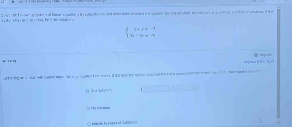 lear.hawkeslearning.com/Portal/Lesson/lesson_certity"!
Solve the following system of linear equations by substitution and determine whether the system has one solution, no solution, or an infinite number of solutions. If the
system has one solution, find the solution.
beginarrayl x+y=-3 3x+3y=-9endarray.
Keypad
Answer
Keyboard Shortcuts
Selecting an option will enable input for any required text boxes. If the selected option does not have any associated text boxes, then no further input is required
○ One Solution
No Solution
Infinite Number of Solutions