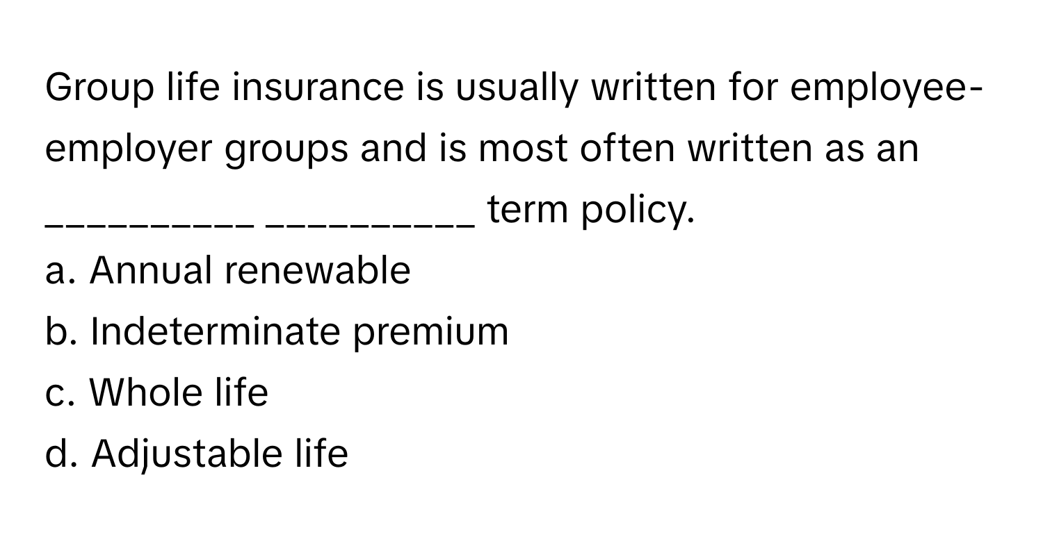 Group life insurance is usually written for employee-employer groups and is most often written as an  __________  __________ term policy.

a. Annual renewable 
b. Indeterminate premium 
c. Whole life 
d. Adjustable life